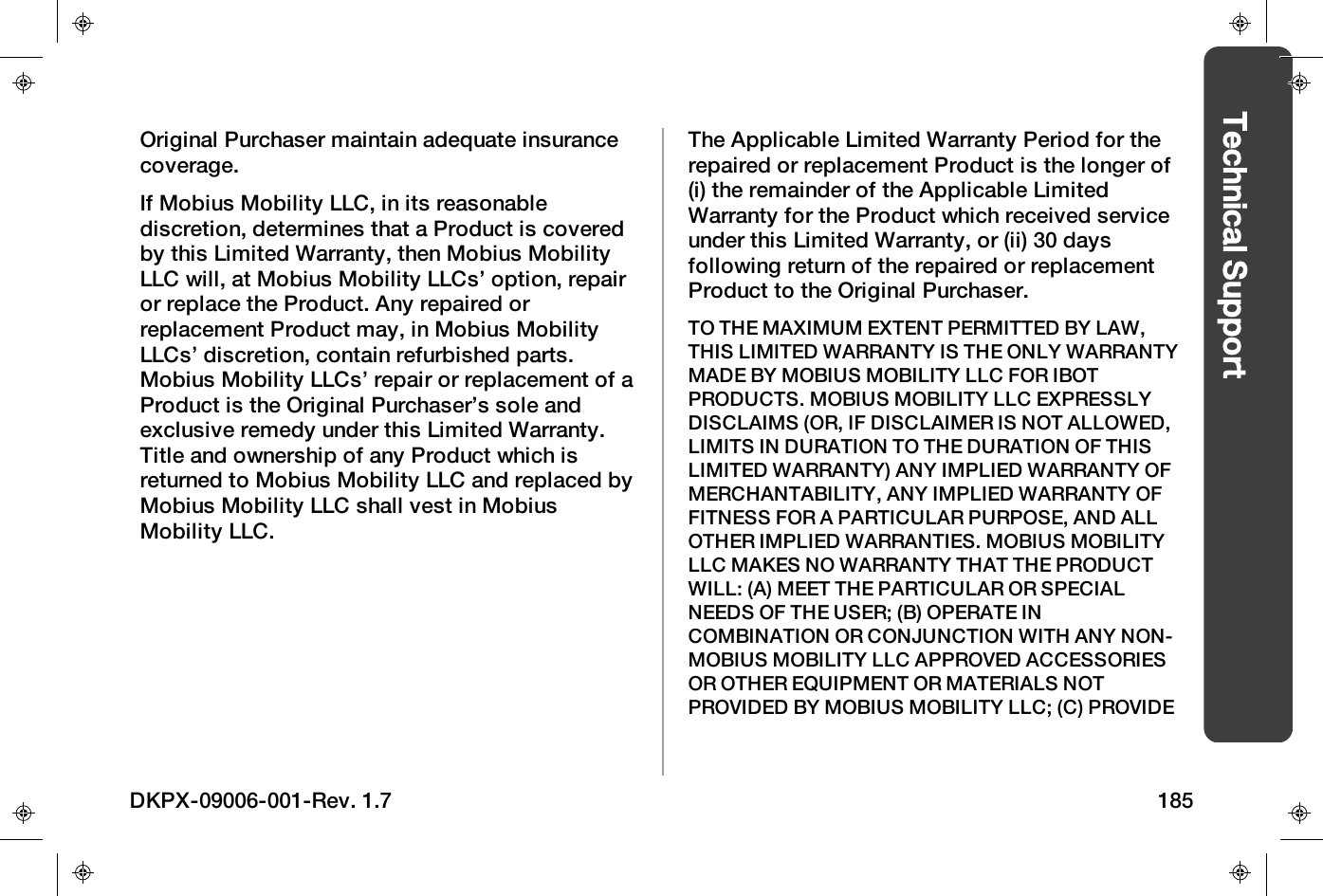 Technical SupportOriginal Purchaser maintain adequate insurancecoverage.If Mobius Mobility LLC, in its reasonablediscretion, determines that a Product is coveredby this Limited Warranty, then Mobius MobilityLLC will, at Mobius Mobility LLCs&rsquo; option, repairor replace the Product. Any repaired orreplacement Product may, in Mobius MobilityLLCs&rsquo; discretion, contain refurbished parts.Mobius Mobility LLCs&rsquo; repair or replacement of aProduct is the Original Purchaser&rsquo;s sole andexclusive remedy under this Limited Warranty.Title and ownership of any Product which isreturned to Mobius Mobility LLC and replaced byMobius Mobility LLC shall vest in MobiusMobility LLC.The Applicable Limited Warranty Period for therepaired or replacement Product is the longer of(i) the remainder of the Applicable LimitedWarranty for the Product which received serviceunder this Limited Warranty, or (ii) 30 daysfollowing return of the repaired or replacementProduct to the Original Purchaser.TO THE MAXIMUM EXTENT PERMITTED BY LAW,THIS LIMITED WARRANTY IS THE ONLY WARRANTYMADE BY MOBIUSMOBILITY LLC FOR IBOTPRODUCTS. MOBIUSMOBILITY LLC EXPRESSLYDISCLAIMS (OR, IF DISCLAIMER IS NOT ALLOWED,LIMITS IN DURATION TO THE DURATION OF THISLIMITED WARRANTY) ANY IMPLIED WARRANTY OFMERCHANTABILITY, ANY IMPLIED WARRANTY OFFITNESS FOR A PARTICULAR PURPOSE, AND ALLOTHER IMPLIED WARRANTIES. MOBIUSMOBILITYLLC MAKES NO WARRANTY THAT THE PRODUCTWILL: (A) MEET THE PARTICULAR OR SPECIALNEEDS OF THE USER; (B) OPERATE INCOMBINATION OR CONJUNCTION WITH ANY NON-MOBIUSMOBILITY LLC APPROVED ACCESSORIESOR OTHER EQUIPMENT OR MATERIALS NOTPROVIDED BY MOBIUSMOBILITY LLC; (C) PROVIDEDKPX-09006-001-Rev. 1.7 185