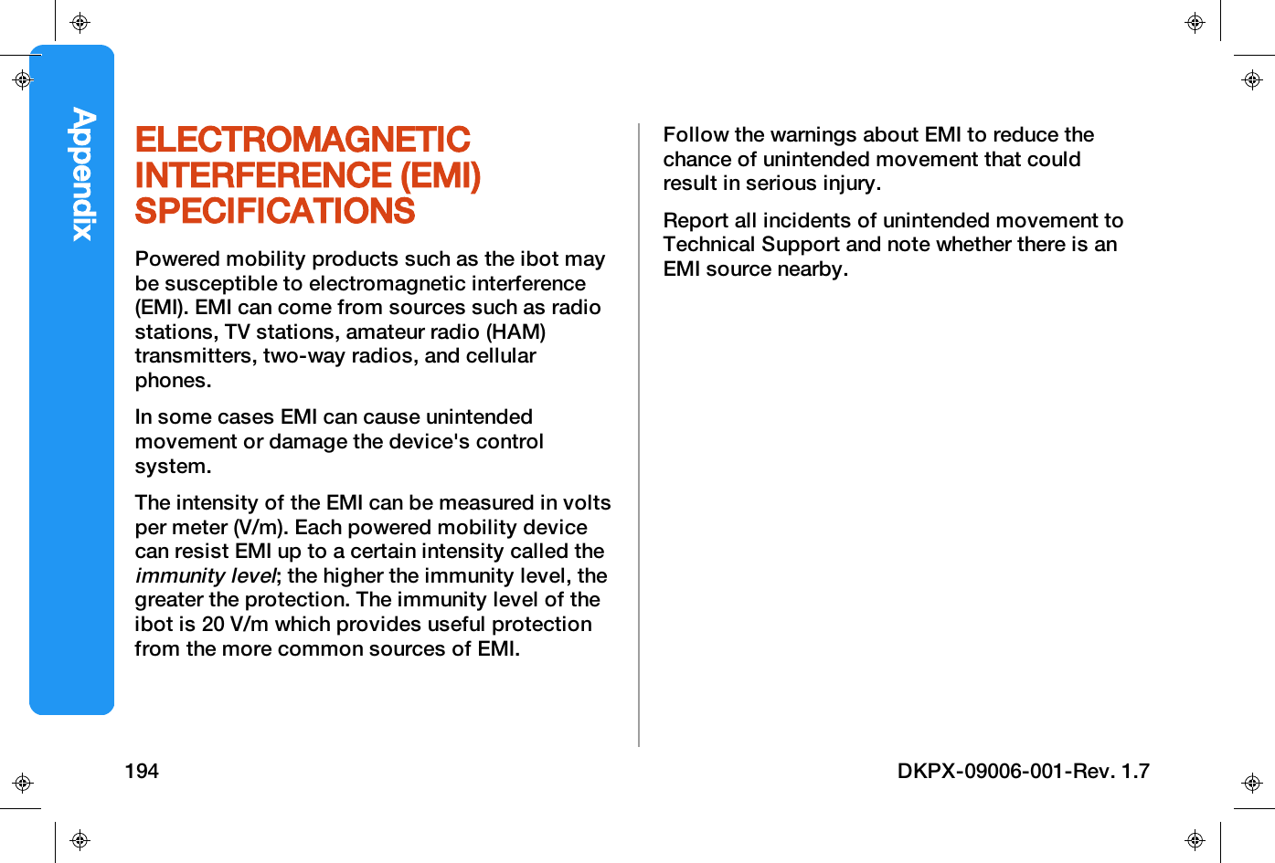 ELECTROMAGNETICINTERFERENCE (EMI)SPECIFICATIONSPowered mobility products such as the ibot maybe susceptible to electromagnetic interference(EMI). EMI can come from sources such as radiostations, TV stations, amateur radio (HAM)transmitters, two-way radios, and cellularphones.In some cases EMI can cause unintendedmovement or damage the device's controlsystem.The intensity of the EMI can be measured in voltsper meter (V/m). Each powered mobility devicecan resist EMI up to a certain intensity called theimmunity level; the higher the immunity level, thegreater the protection. The immunity level of theibot is 20 V/m which provides useful protectionfrom the more common sources of EMI.Follow the warnings about EMI to reduce thechance of unintended movement that couldresult in serious injury.Report all incidents of unintended movement toTechnical Support and note whether there is anEMI source nearby.Appendix194 DKPX-09006-001-Rev. 1.7