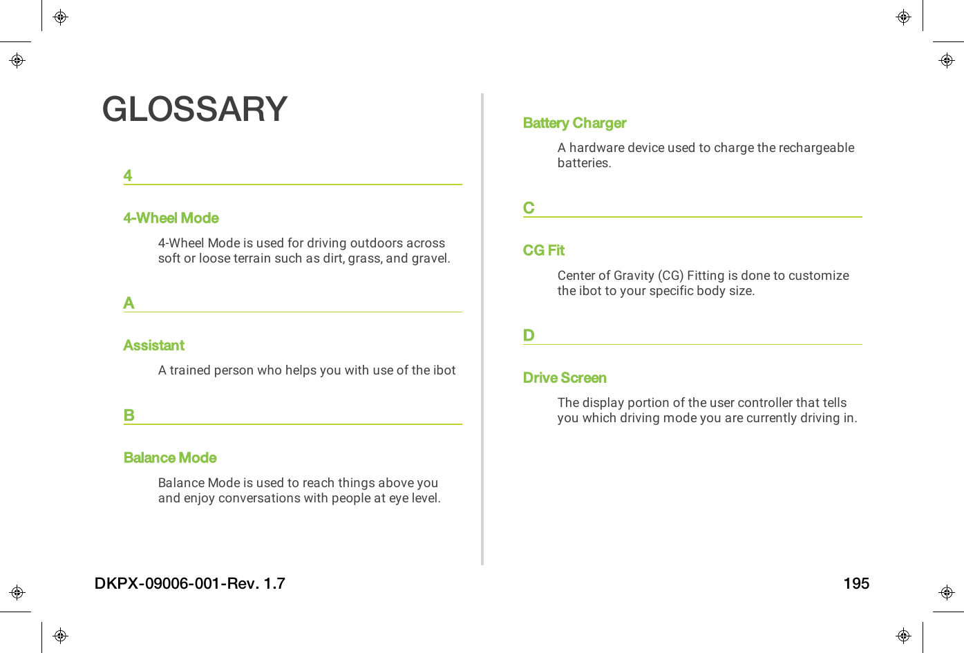 GLOSSARY44-Wheel Mode4-Wheel Mode is used for driving outdoors acrosssoft or loose terrain such as dirt, grass, and gravel.AAssistantA trained person who helps you with use of the ibotBBalance ModeBalance Mode is used to reach things above youand enjoy conversations with people at eye level.Battery ChargerA hardware device used to charge the rechargeablebatteries.CCG FitCenter of Gravity (CG) Fitting is done to customizethe ibot to your specific body size.DDrive ScreenThe display portion of the user controller that tellsyou which driving mode you are currently driving in.DKPX-09006-001-Rev. 1.7 195