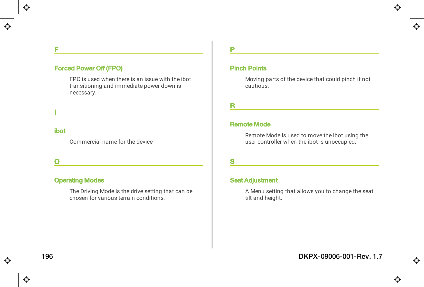 FForced Power Off (FPO)FPO is used when there is an issue with the ibottransitioning and immediate power down isnecessary.IibotCommercial name for the deviceOOperating ModesThe Driving Mode is the drive setting that can bechosen for various terrain conditions.PPinch PointsMoving parts of the device that could pinch if notcautious.RRemote ModeRemote Mode is used to move the ibot using theuser controller when the ibot is unoccupied.SSeat AdjustmentA Menu setting that allows you to change the seattilt and height.196 DKPX-09006-001-Rev. 1.7