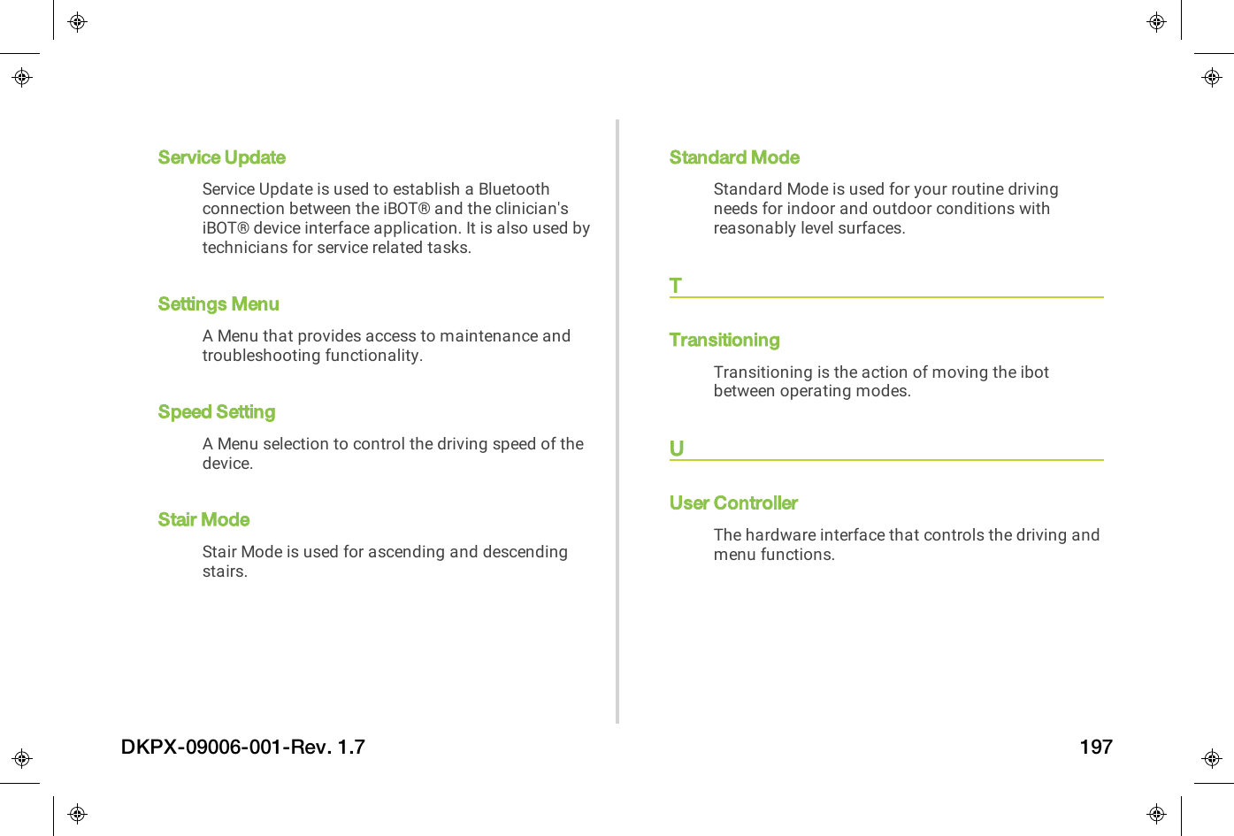 Service UpdateService Update is used to establish a Bluetoothconnection between the iBOT&reg; and the clinician'siBOT&reg; device interface application. It is also used bytechnicians for service related tasks.Settings MenuA Menu that provides access to maintenance andtroubleshooting functionality.Speed SettingA Menu selection to control the driving speed of thedevice.Stair ModeStair Mode is used for ascending and descendingstairs.Standard ModeStandard Mode is used for your routine drivingneeds for indoor and outdoor conditions withreasonably level surfaces.TTransitioningTransitioning is the action of moving the ibotbetween operating modes.UUser ControllerThe hardware interface that controls the driving andmenu functions.DKPX-09006-001-Rev. 1.7 197