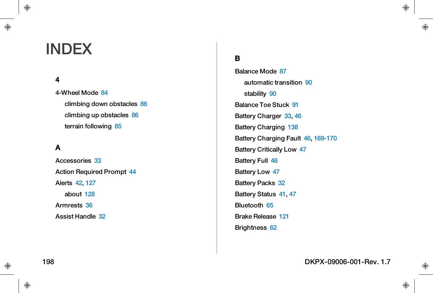 INDEX44-Wheel Mode 84climbing down obstacles 86climbing up obstacles 86terrain following 85AAccessories 33Action Required Prompt 44Alerts 42,127about 128Armrests 36Assist Handle 32BBalance Mode 87automatic transition 90stability 90Balance Toe Stuck 91Battery Charger 33,46Battery Charging 138Battery Charging Fault 46,169-170Battery Critically Low 47Battery Full 46Battery Low 47Battery Packs 32Battery Status 41,47Bluetooth 65Brake Release 121Brightness 62198 DKPX-09006-001-Rev. 1.7