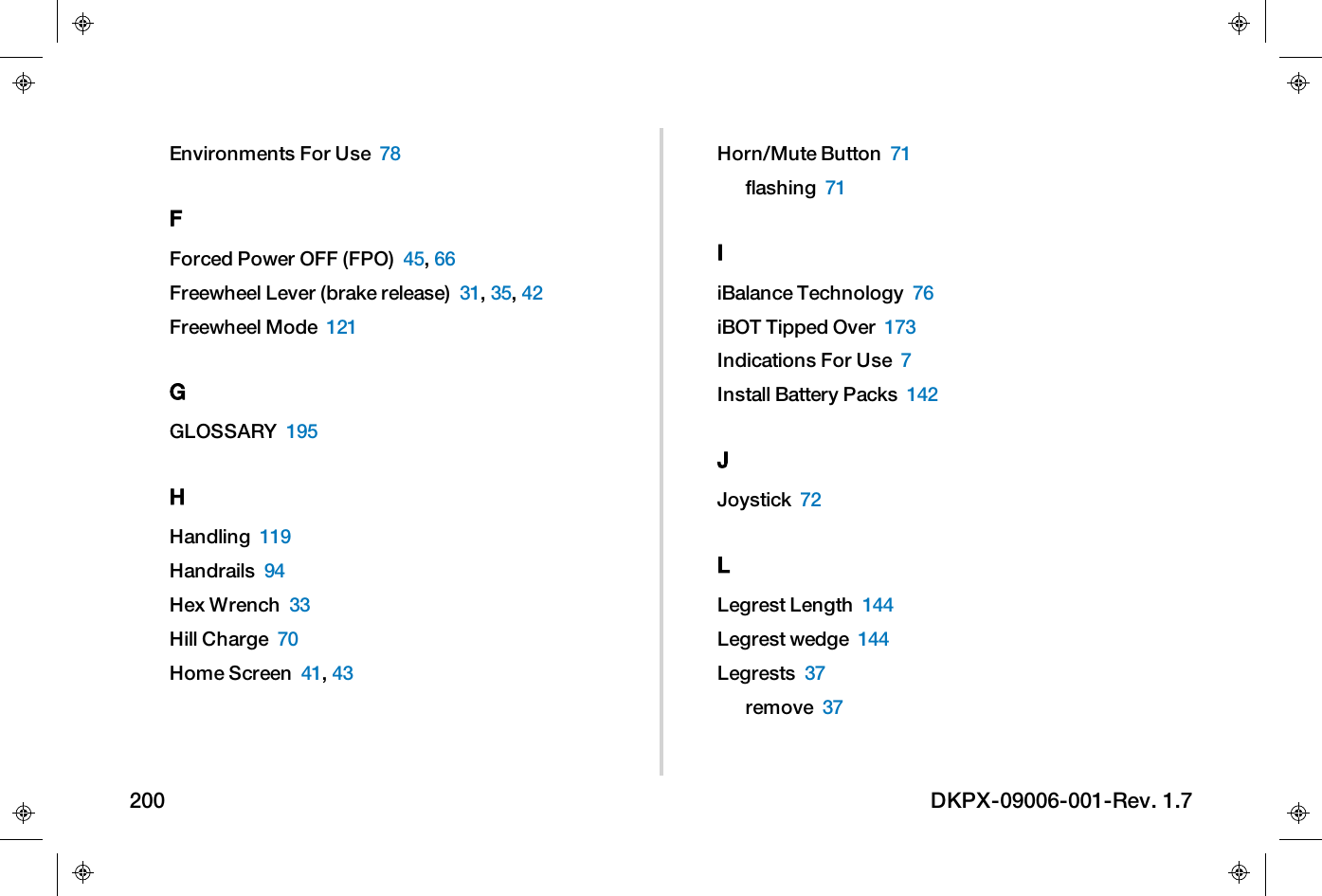 Environments For Use 78FForced Power OFF (FPO) 45,66Freewheel Lever (brake release) 31,35,42Freewheel Mode 121GGLOSSARY 195HHandling 119Handrails 94Hex Wrench 33Hill Charge 70Home Screen 41,43Horn/Mute Button 71flashing 71IiBalance Technology 76iBOT Tipped Over 173Indications For Use 7Install Battery Packs 142JJoystick 72LLegrest Length 144Legrest wedge 144Legrests 37remove 37200 DKPX-09006-001-Rev. 1.7