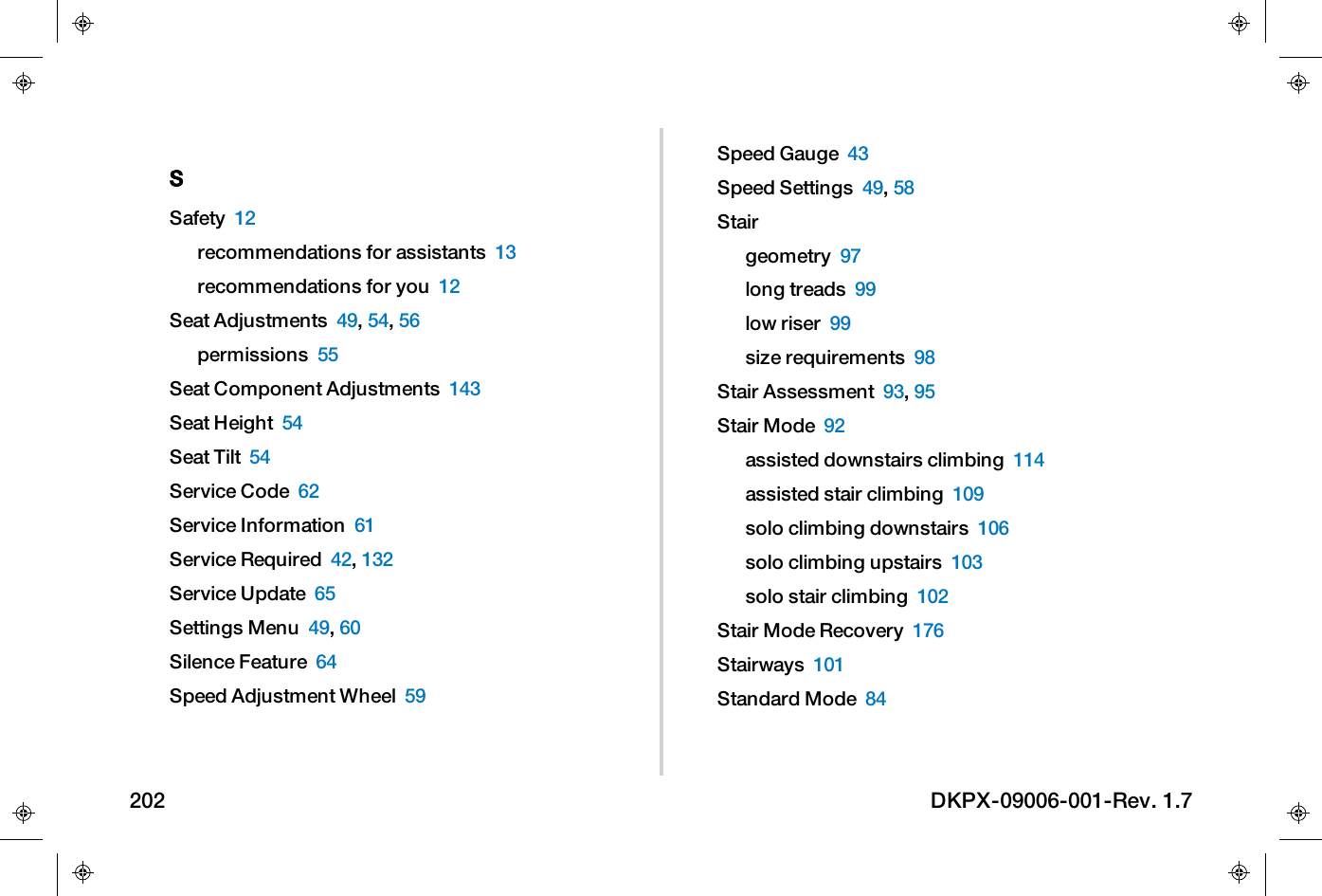 SSafety 12recommendations for assistants 13recommendations for you 12Seat Adjustments 49,54,56permissions 55Seat Component Adjustments 143Seat Height 54Seat Tilt 54Service Code 62Service Information 61Service Required 42,132Service Update 65Settings Menu 49,60Silence Feature 64Speed Adjustment Wheel 59Speed Gauge 43Speed Settings 49,58Stairgeometry 97long treads 99low riser 99size requirements 98Stair Assessment 93,95Stair Mode 92assisted downstairs climbing 114assisted stair climbing 109solo climbing downstairs 106solo climbing upstairs 103solo stair climbing 102Stair Mode Recovery 176Stairways 101Standard Mode 84202 DKPX-09006-001-Rev. 1.7