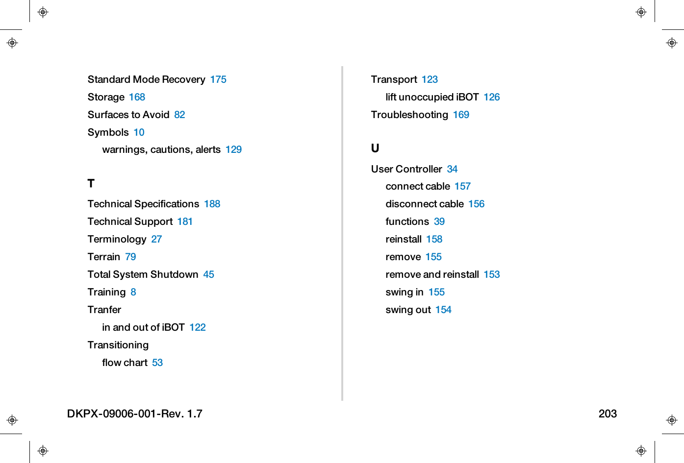 Standard Mode Recovery 175Storage 168Surfaces to Avoid 82Symbols 10warnings, cautions, alerts 129TTechnical Specifications 188Technical Support 181Terminology 27Terrain 79Total System Shutdown 45Training 8Tranferin and out of iBOT 122Transitioningflow chart 53Transport 123lift unoccupied iBOT 126Troubleshooting 169UUser Controller 34connect cable 157disconnect cable 156functions 39reinstall 158remove 155remove and reinstall 153swing in 155swing out 154DKPX-09006-001-Rev. 1.7 203