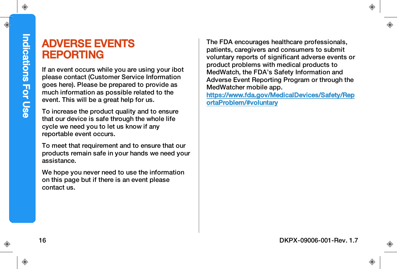 ADVERSE EVENTSREPORTINGIf an event occurs while you are using your ibotplease contact (Customer Service Informationgoes here). Please be prepared to provide asmuch information as possible related to theevent. This will be a great help for us.To increase the product quality and to ensurethat our device is safe through the whole lifecycle we need you to let us know if anyreportable event occurs.To meet that requirement and to ensure that ourproducts remain safe in your hands we need yourassistance.We hope you never need to use the informationon this page but if there is an event pleasecontact us.The FDA encourages healthcare professionals,patients, caregivers and consumers to submitvoluntary reports of significant adverse events orproduct problems with medical products toMedWatch, the FDA&rsquo;s Safety Information andAdverse Event Reporting Program or through theMedWatcher mobile app.https://www.fda.gov/MedicalDevices/Safety/ReportaProblem/#voluntaryIndications For Use16 DKPX-09006-001-Rev. 1.7