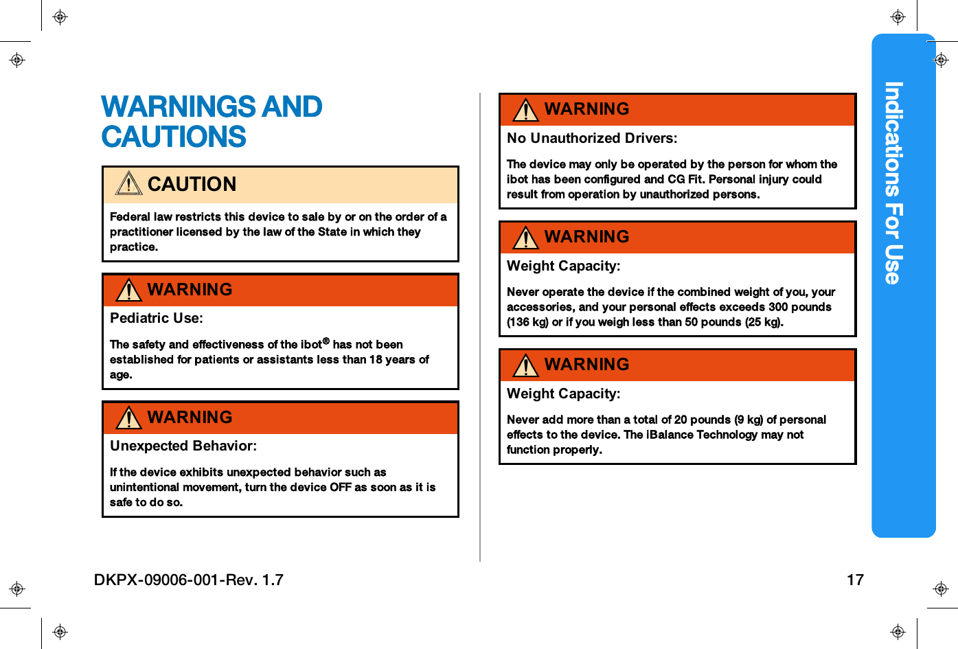 Indications For UseWARNINGS ANDCAUTIONSCAUTIONFederal law restricts this device to sale by or on the order of apractitioner licensed by the law of the State in which theypractice.WARNINGPediatric Use:The safety and effectiveness of the ibot&reg;has not beenestablished for patients or assistants less than 18 years ofage.WARNINGUnexpected Behavior:If the device exhibits unexpected behavior such asunintentional movement, turn the device OFF as soon as it issafe to do so.WARNINGNo Unauthorized Drivers:The device may only be operated by the person for whom theibot has been configured and CG Fit. Personal injury couldresult from operation by unauthorized persons.WARNINGWeight Capacity:Never operate the device if the combined weight of you, youraccessories, and your personal effects exceeds 300 pounds(136 kg) or if you weigh less than 50 pounds (25 kg).WARNINGWeight Capacity:Never add more than a total of 20 pounds (9 kg) of personaleffects to the device. The iBalance Technology may notfunction properly.DKPX-09006-001-Rev. 1.7 17
