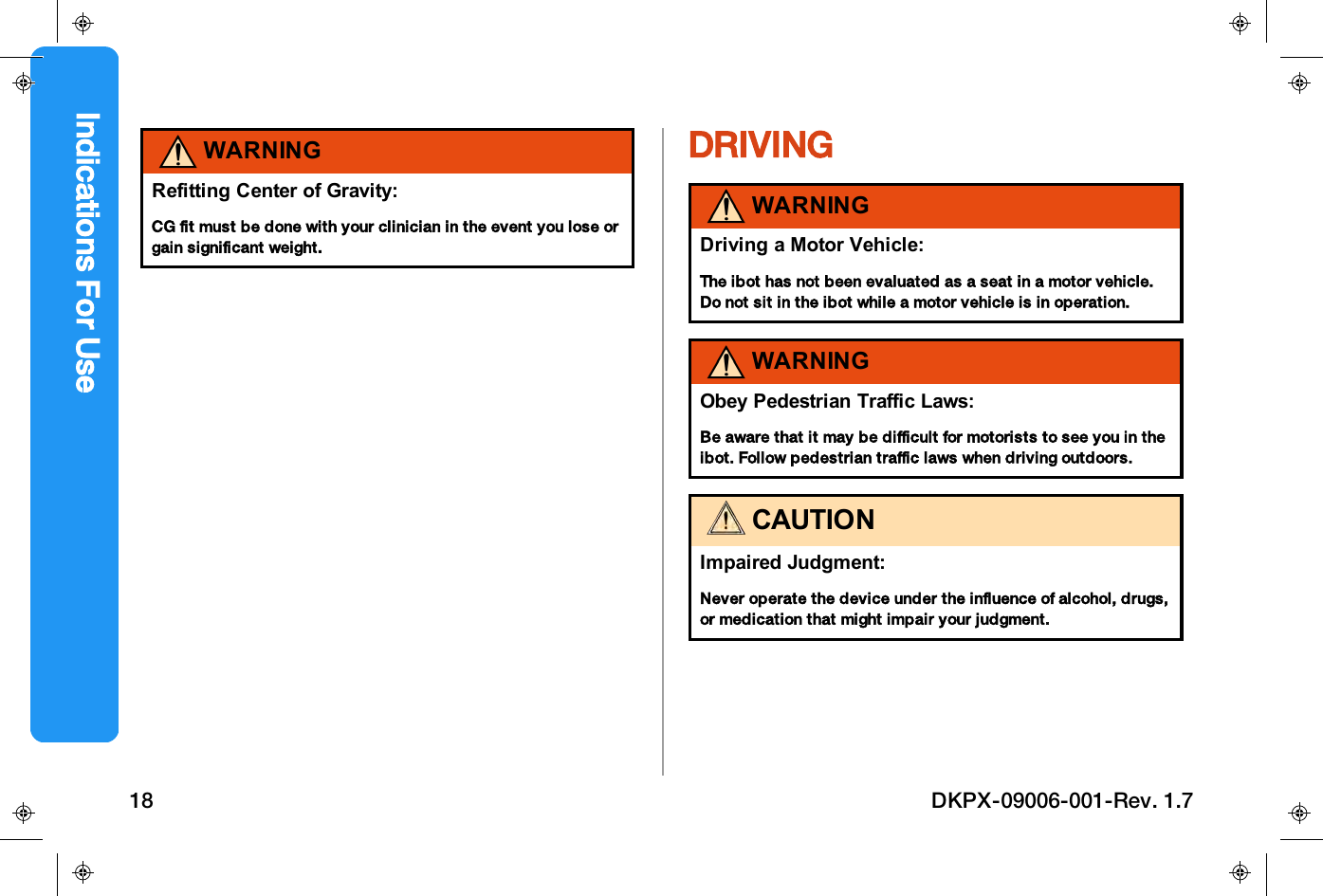 WARNINGRefitting Center of Gravity:CG fit must be done with your clinician in the event you lose orgain significant weight.DRIVINGWARNINGDriving a Motor Vehicle:The ibot has not been evaluated as a seat in a motor vehicle.Do not sit in the ibot while a motor vehicle is in operation.WARNINGObey Pedestrian Traffic Laws:Be aware that it may be difficult for motorists to see you in theibot. Follow pedestrian traffic laws when driving outdoors.CAUTIONImpaired Judgment:Never operate the device under the influence of alcohol, drugs,or medication that might impair your judgment.Indications For Use18 DKPX-09006-001-Rev. 1.7