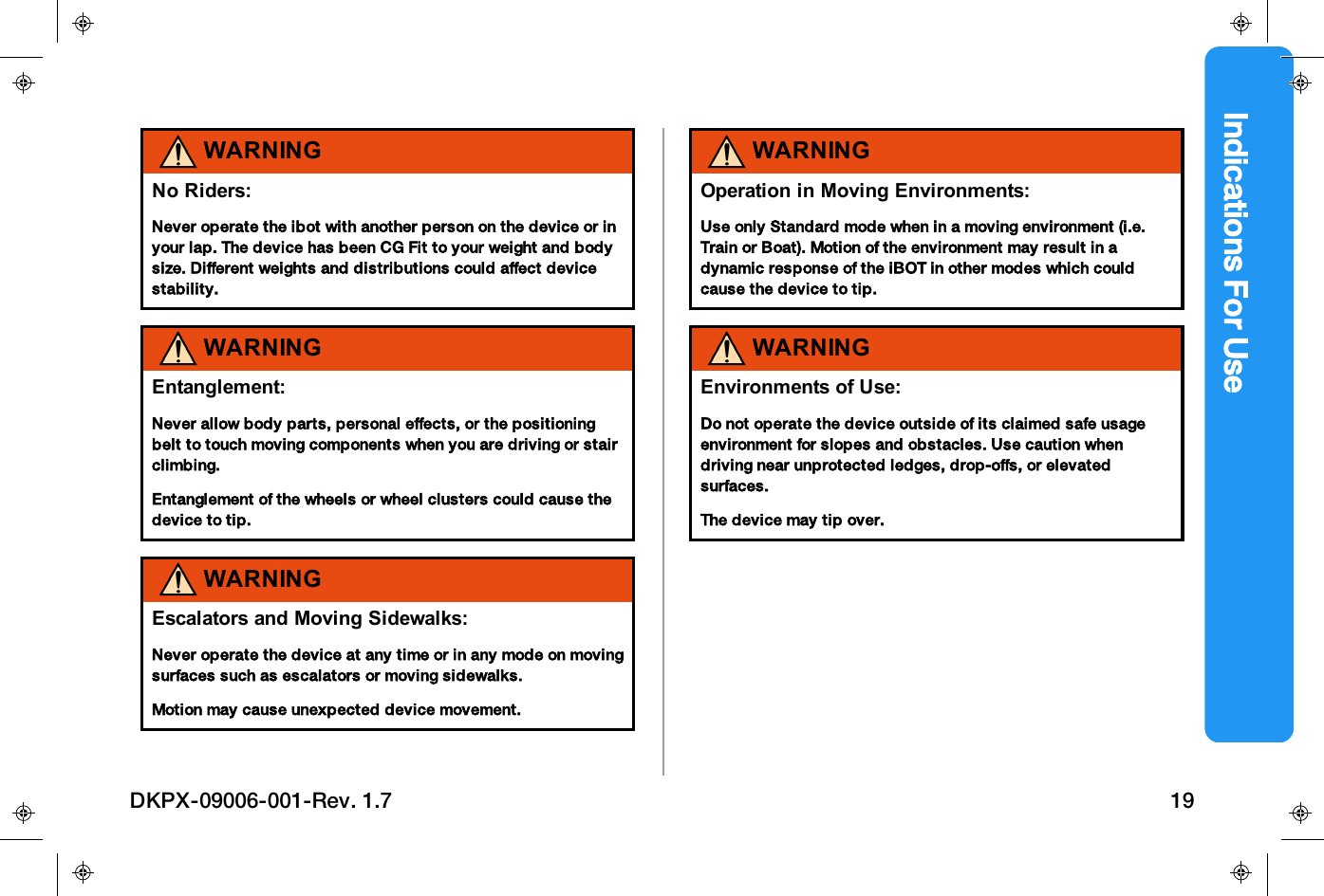 Indications For UseWARNINGNo Riders:Never operate the ibot with another person on the device or inyour lap. The device has been CG Fit to your weight and bodysize. Different weights and distributions could affect devicestability.WARNINGEntanglement:Never allow body parts, personal effects, or the positioningbelt to touch moving components when you are driving or stairclimbing.Entanglement of the wheels or wheel clusters could cause thedevice to tip.WARNINGEscalators and Moving Sidewalks:Never operate the device at any time or in any mode on movingsurfaces such as escalators or moving sidewalks.Motion may cause unexpected device movement.WARNINGOperation in Moving Environments:Use only Standard mode when in a moving environment (i.e.Train or Boat). Motion of the environment may result in adynamic response of the iBOT in other modes which couldcause the device to tip.WARNINGEnvironments of Use:Do not operate the device outside of its claimed safe usageenvironment for slopes and obstacles. Use caution whendriving near unprotected ledges, drop-offs, or elevatedsurfaces.The device may tip over.DKPX-09006-001-Rev. 1.7 19