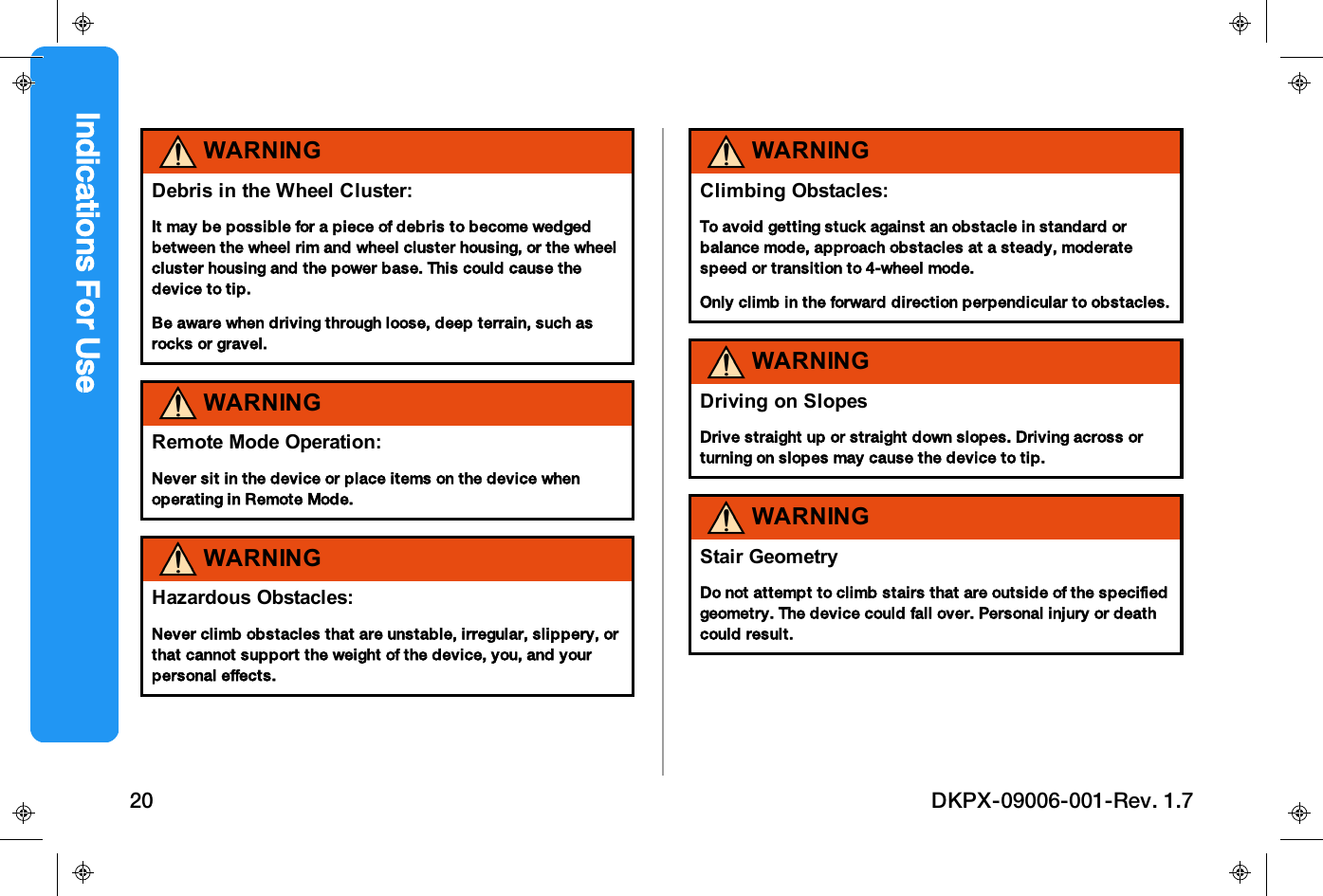WARNINGDebris in the Wheel Cluster:It may be possible for a piece of debris to become wedgedbetween the wheel rim and wheel cluster housing, or the wheelcluster housing and the power base. This could cause thedevice to tip.Be aware when driving through loose, deep terrain, such asrocks or gravel.WARNINGRemote Mode Operation:Never sit in the device or place items on the device whenoperating in Remote Mode.WARNINGHazardous Obstacles:Never climb obstacles that are unstable, irregular, slippery, orthat cannot support the weight of the device, you, and yourpersonal effects.WARNINGClimbing Obstacles:To avoid getting stuck against an obstacle in standard orbalance mode, approach obstacles at a steady, moderatespeed or transition to 4-wheel mode.Only climb in the forward direction perpendicular to obstacles.WARNINGDriving on SlopesDrive straight up or straight down slopes. Driving across orturning on slopes may cause the device to tip.WARNINGStair GeometryDo not attempt to climb stairs that are outside of the specifiedgeometry. The device could fall over. Personal injury or deathcould result.Indications For Use20 DKPX-09006-001-Rev. 1.7