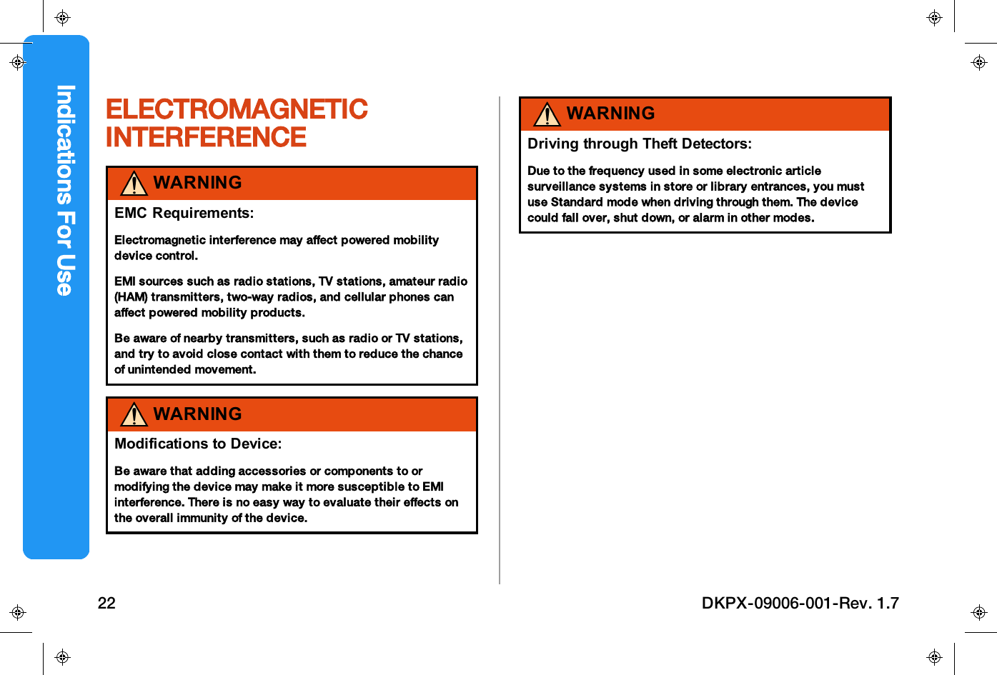ELECTROMAGNETICINTERFERENCEWARNINGEMC Requirements:Electromagnetic interference may affect powered mobilitydevice control.EMI sources such as radio stations, TV stations, amateur radio(HAM) transmitters, two-way radios, and cellular phones canaffect powered mobility products.Be aware of nearby transmitters, such as radio or TV stations,and try to avoid close contact with them to reduce the chanceof unintended movement.WARNINGModifications to Device:Be aware that adding accessories or components to ormodifying the device may make it more susceptible to EMIinterference. There is no easy way to evaluate their effects onthe overall immunity of the device.WARNINGDriving through Theft Detectors:Due to the frequency used in some electronic articlesurveillance systems in store or library entrances, you mustuse Standard mode when driving through them. The devicecould fall over, shut down, or alarm in other modes.Indications For Use22 DKPX-09006-001-Rev. 1.7