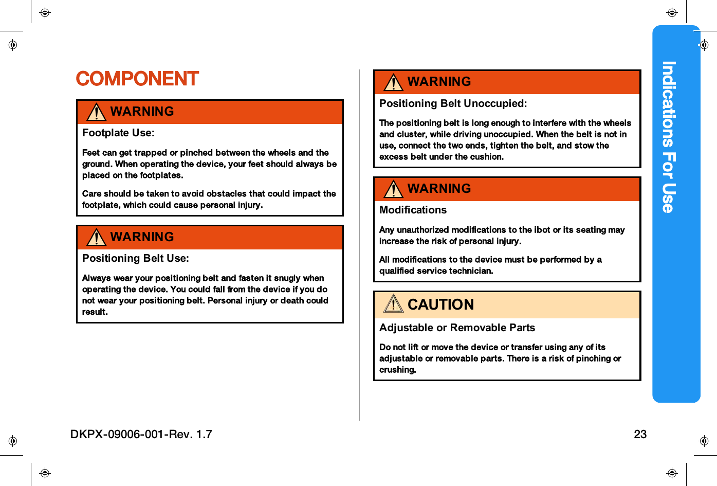 Indications For UseCOMPONENTWARNINGFootplate Use:Feet can get trapped or pinched between the wheels and theground. When operating the device, your feet should always beplaced on the footplates.Care should be taken to avoid obstacles that could impact thefootplate, which could cause personal injury.WARNINGPositioning Belt Use:Always wear your positioning belt and fasten it snugly whenoperating the device. You could fall from the device if you donot wear your positioning belt. Personal injury or death couldresult.WARNINGPositioning Belt Unoccupied:The positioning belt is long enough to interfere with the wheelsand cluster, while driving unoccupied. When the belt is not inuse, connect the two ends, tighten the belt, and stow theexcess belt under the cushion.WARNINGModificationsAny unauthorized modifications to the ibot or its seating mayincrease the risk of personal injury.All modifications to the device must be performed by aqualified service technician.CAUTIONAdjustable or Removable PartsDo not lift or move the device or transfer using any of itsadjustable or removable parts. There is a risk of pinching orcrushing.DKPX-09006-001-Rev. 1.7 23
