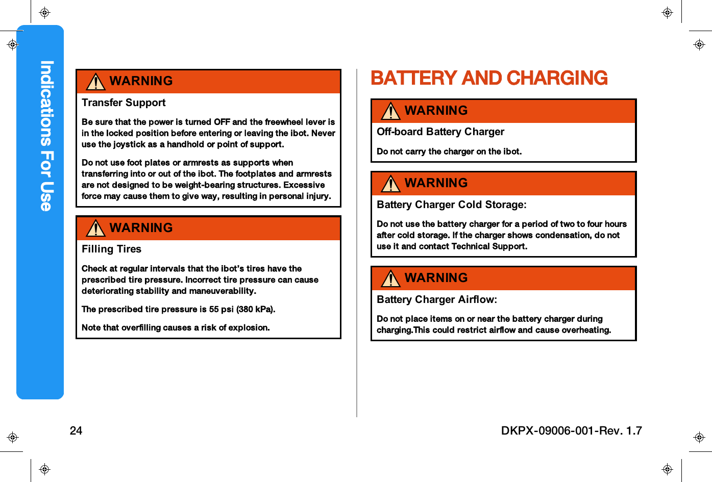 WARNINGTransfer SupportBe sure that the power is turned OFF and the freewheel lever isin the locked position before entering or leaving the ibot. Neveruse the joystick as a handhold or point of support.Do not use foot plates or armrests as supports whentransferring into or out of the ibot. The footplates and armrestsare not designed to be weight-bearing structures. Excessiveforce may cause them to give way, resulting in personal injury.WARNINGFilling TiresCheck at regular intervals that the ibot&rsquo;s tires have theprescribed tire pressure. Incorrect tire pressure can causedeteriorating stability and maneuverability.The prescribed tire pressure is 55 psi (380 kPa).Note that overfilling causes a risk of explosion.BATTERY AND CHARGINGWARNINGOff-board Battery ChargerDo not carry the charger on the ibot.WARNINGBattery Charger Cold Storage:Do not use the battery charger for a period of two to four hoursafter cold storage. If the charger shows condensation, do notuse it and contact Technical Support.WARNINGBattery Charger Airflow:Do not place items on or near the battery charger duringcharging.This could restrict airflow and cause overheating.Indications For Use24 DKPX-09006-001-Rev. 1.7