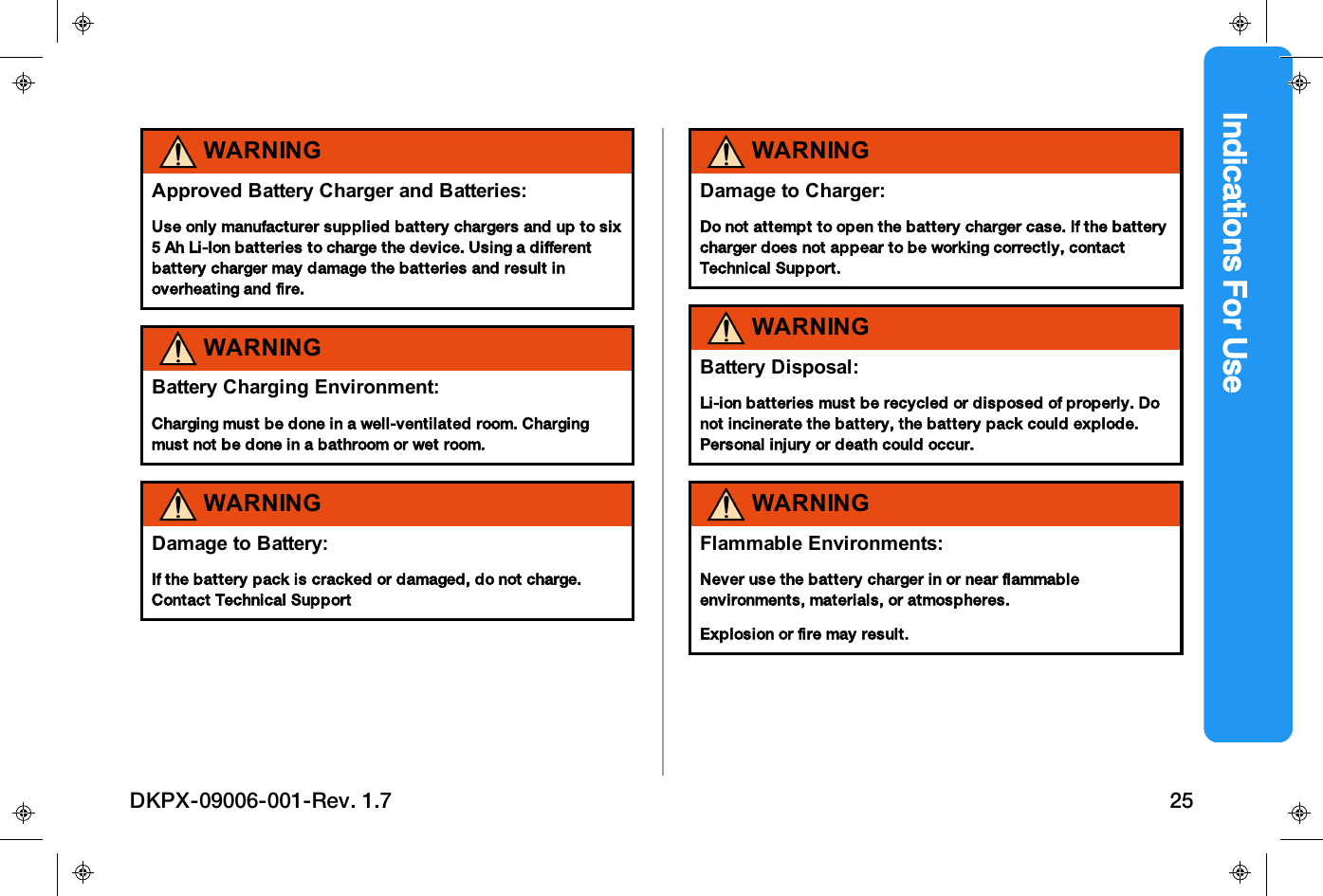 Indications For UseWARNINGApproved Battery Charger and Batteries:Use only manufacturer supplied battery chargers and up to six5 Ah Li-Ion batteries to charge the device. Using a differentbattery charger may damage the batteries and result inoverheating and fire.WARNINGBattery Charging Environment:Charging must be done in a well-ventilated room. Chargingmust not be done in a bathroom or wet room.WARNINGDamage to Battery:If the battery pack is cracked or damaged, do not charge.Contact Technical SupportWARNINGDamage to Charger:Do not attempt to open the battery charger case. If the batterycharger does not appear to be working correctly, contactTechnical Support.WARNINGBattery Disposal:Li-ion batteries must be recycled or disposed of properly. Donot incinerate the battery, the battery pack could explode.Personal injury or death could occur.WARNINGFlammable Environments:Never use the battery charger in or near flammableenvironments, materials, or atmospheres.Explosion or fire may result.DKPX-09006-001-Rev. 1.7 25
