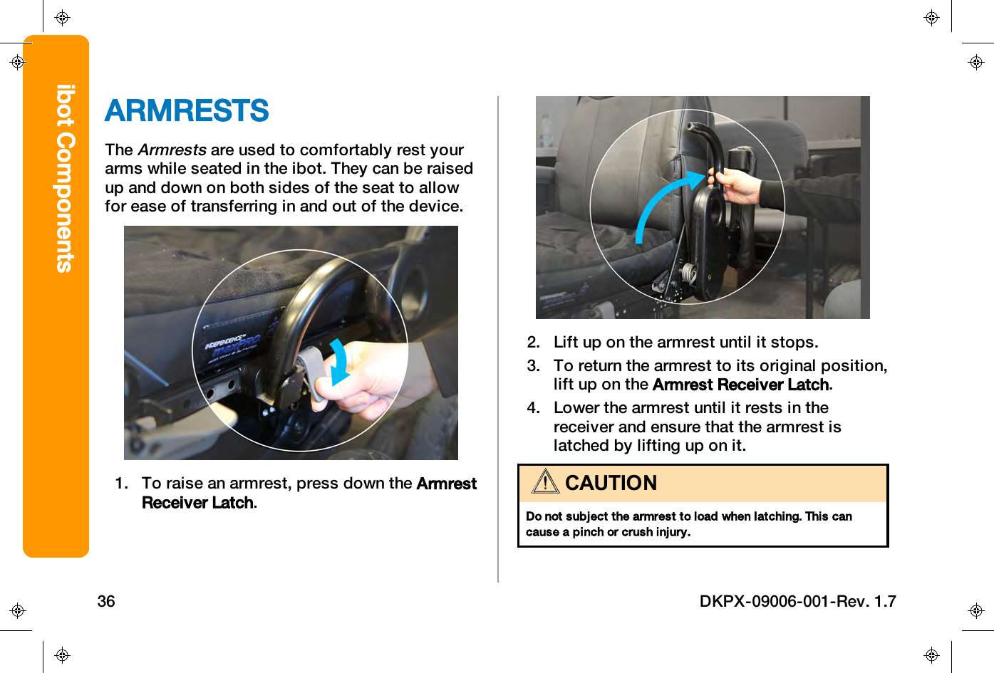ARMRESTSTheArmrestsare used to comfortably rest yourarms while seated in the ibot. They can be raisedup and down on both sides of the seat to allowfor ease of transferring in and out of the device.1. To raise an armrest, press down the ArmrestReceiver Latch.2. Lift up on the armrest until it stops.3. To return the armrest to its original position,lift up on the Armrest Receiver Latch.4. Lower the armrest until it rests in thereceiver and ensure that the armrest islatched by lifting up on it.CAUTIONDo not subject the armrest to load when latching. This cancause a pinch or crush injury.ibot Components36 DKPX-09006-001-Rev. 1.7