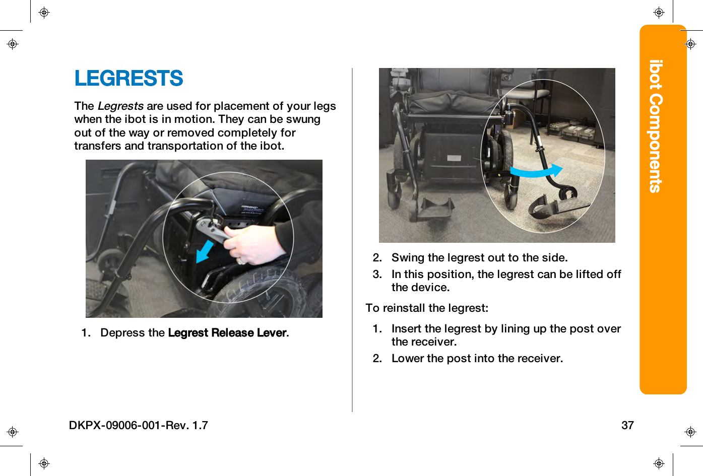 ibot ComponentsLEGRESTSTheLegrestsare used for placement of your legswhen the ibot is in motion. They can be swungout of the way or removed completely fortransfers and transportation of the ibot.1. Depress the Legrest Release Lever.2. Swing the legrest out to the side.3. In this position, the legrest can be lifted offthe device.To reinstall the legrest:1. Insert the legrest by lining up the post overthe receiver.2. Lower the post into the receiver.DKPX-09006-001-Rev. 1.7 37