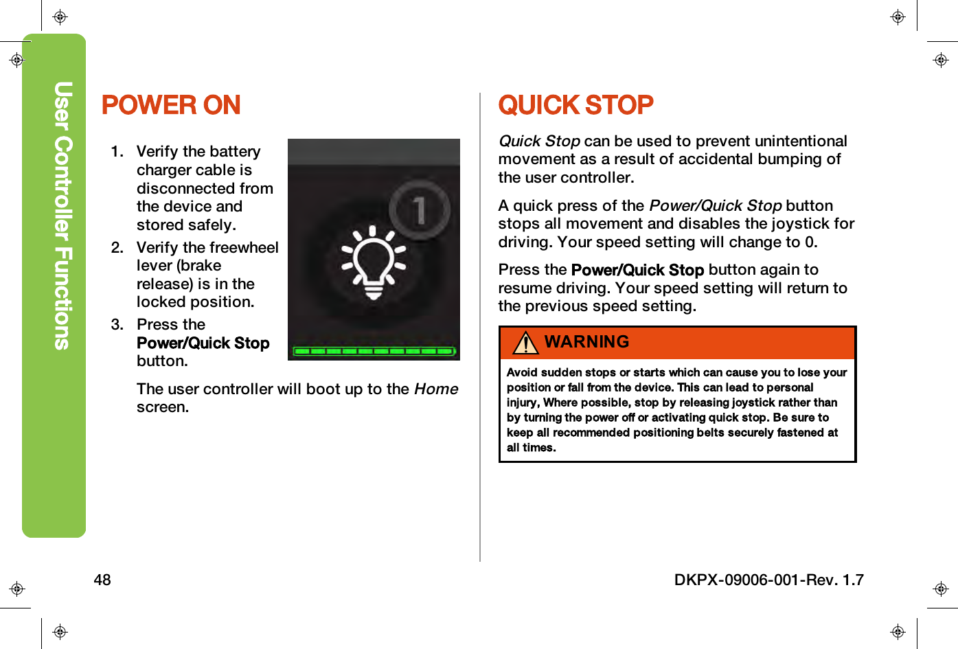 POWER ON1. Verify the batterycharger cable isdisconnected fromthe device andstored safely.2. Verify the freewheellever (brakerelease) is in thelocked position.3. Press thePower/Quick Stopbutton.The user controller will boot up to theHomescreen.QUICK STOPQuick Stopcan be used to prevent unintentionalmovement as a result of accidental bumping ofthe user controller.A quick press of thePower/Quick Stopbuttonstops all movement and disables the joystick fordriving. Your speed setting will change to 0.Press the Power/Quick Stop button again toresume driving. Your speed setting will return tothe previous speed setting.WARNINGAvoid sudden stops or starts which can cause you to lose yourposition or fall from the device. This can lead to personalinjury, Where possible, stop by releasing joystick rather thanby turning the power off or activating quick stop. Be sure tokeep all recommended positioning belts securely fastened atall times.User Controller Functions48 DKPX-09006-001-Rev. 1.7