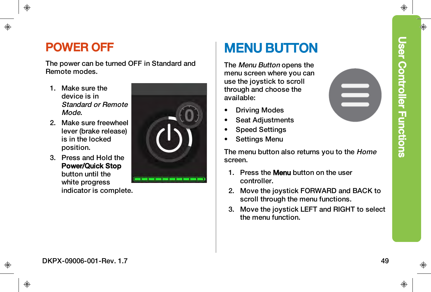User Controller FunctionsPOWER OFFThe power can be turned OFF in Standard andRemote modes.1. Make sure thedevice is inStandard or RemoteMode.2. Make sure freewheellever (brake release)is in the lockedposition.3. Press and Hold thePower/Quick Stopbutton until thewhite progressindicator is complete.MENU BUTTONTheMenu Buttonopens themenu screen where you canuse the joystick to scrollthrough and choose theavailable:&bull; Driving Modes&bull; Seat Adjustments&bull; Speed Settings&bull; Settings MenuThe menu button also returns you to theHomescreen.1. Press the Menu button on the usercontroller.2. Move the joystick FORWARD and BACK toscroll through the menu functions.3. Move the joystick LEFTand RIGHT to selectthe menu function.DKPX-09006-001-Rev. 1.7 49