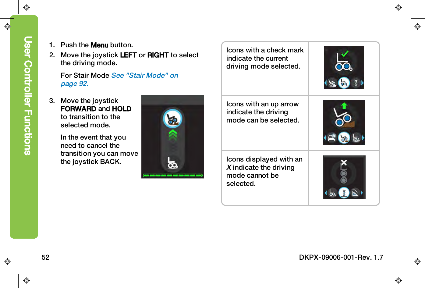 1. Push the Menu button.2. Move the joystick LEFT or RIGHT to selectthe driving mode.For Stair ModeSee "Stair Mode" onpage92.3. Move the joystickFORWARD and HOLDto transition to theselected mode.In the event that youneed to cancel thetransition you can movethe joystick BACK.Icons with a check markindicate the currentdriving mode selected.Icons with an up arrowindicate the drivingmode can be selected.Icons displayed with anXindicate the drivingmode cannot beselected.User Controller Functions52 DKPX-09006-001-Rev. 1.7