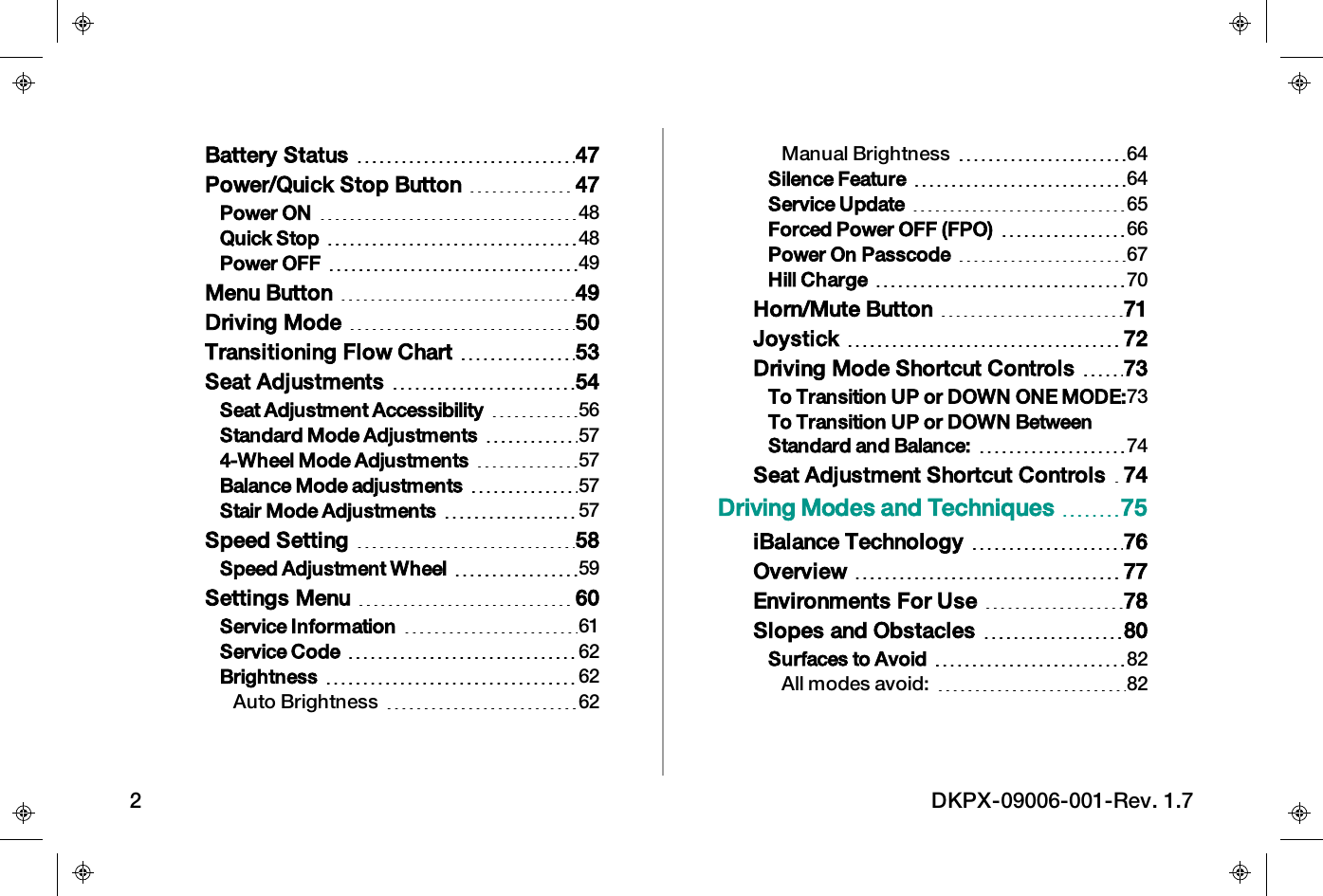 Battery Status 47Power/Quick Stop Button 47Power ON 48Quick Stop 48Power OFF 49Menu Button 49Driving Mode 50Transitioning Flow Chart 53Seat Adjustments 54Seat Adjustment Accessibility 56Standard Mode Adjustments 574-Wheel Mode Adjustments 57Balance Mode adjustments 57Stair Mode Adjustments 57Speed Setting 58Speed Adjustment Wheel 59Settings Menu 60Service Information 61Service Code 62Brightness 62Auto Brightness 62Manual Brightness 64Silence Feature 64Service Update 65Forced Power OFF (FPO) 66Power On Passcode 67Hill Charge 70Horn/Mute Button 71Joystick 72Driving Mode Shortcut Controls 73To Transition UP or DOWN ONE MODE:73To Transition UP or DOWN BetweenStandard and Balance: 74Seat Adjustment Shortcut Controls 74Driving Modes and Techniques 75iBalance Technology 76Overview 77Environments For Use 78Slopes and Obstacles 80Surfaces to Avoid 82All modes avoid: 822 DKPX-09006-001-Rev. 1.7