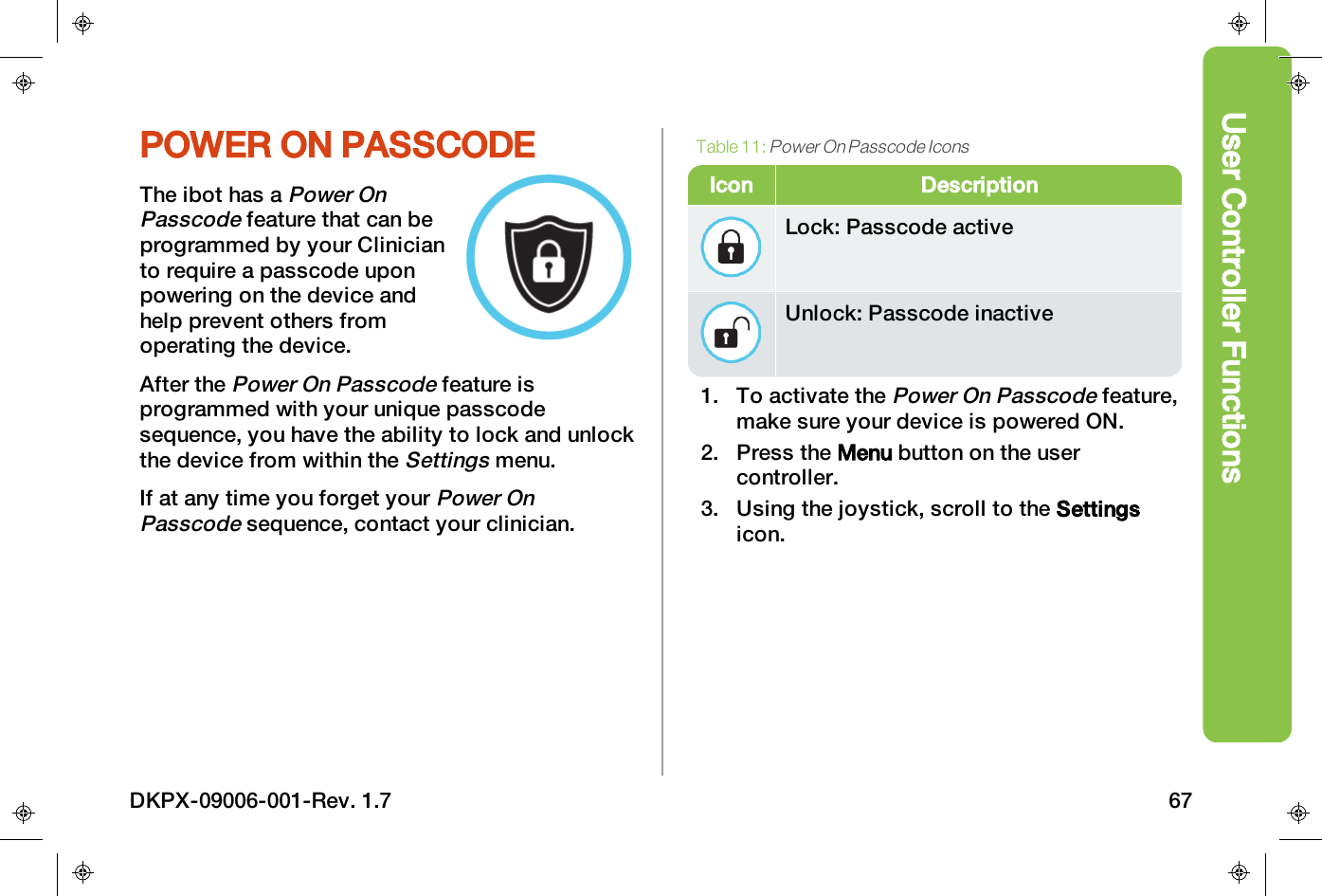 User Controller FunctionsPOWER ON PASSCODEThe ibot has aPower OnPasscodefeature that can beprogrammed by your Clinicianto require a passcode uponpowering on the device andhelp prevent others fromoperating the device.After thePower On Passcodefeature isprogrammed with your unique passcodesequence, you have the ability to lock and unlockthe device from within theSettingsmenu.If at any time you forget yourPower OnPasscodesequence, contact your clinician.Icon DescriptionLock: Passcode activeUnlock: Passcode inactiveTable 11:Power On Passcode Icons1. To activate thePower On Passcodefeature,make sure your device is powered ON.2. Press the Menu button on the usercontroller.3. Using the joystick, scroll to the Settingsicon.DKPX-09006-001-Rev. 1.7 67