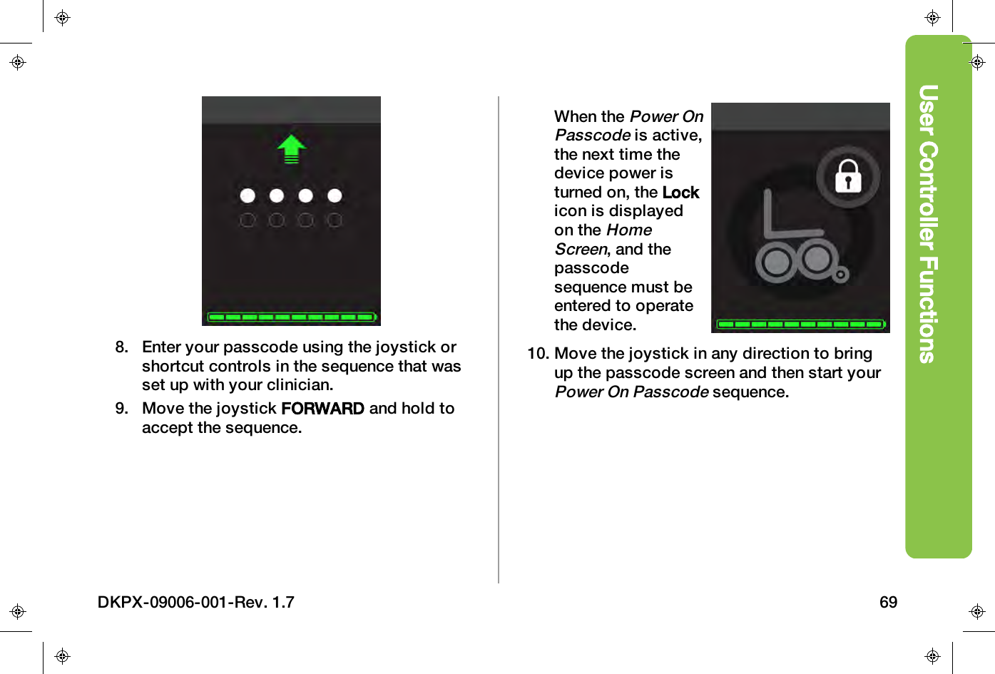 User Controller Functions8. Enter your passcode using the joystick orshortcut controls in the sequence that wasset up with your clinician.9. Move the joystick FORWARD and hold toaccept the sequence.When thePower OnPasscodeis active,the next time thedevice power isturned on, the Lockicon is displayedon theHomeScreen, and thepasscodesequence must beentered to operatethe device.10. Move the joystick in any direction to bringup the passcode screen and then start yourPower On Passcodesequence.DKPX-09006-001-Rev. 1.7 69