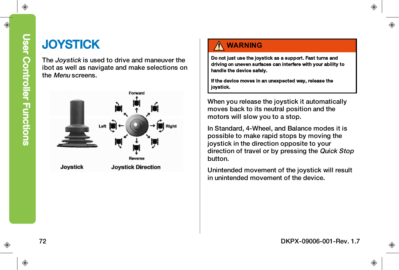JOYSTICKTheJoystickis used to drive and maneuver theibot as well as navigate and make selections ontheMenuscreens.WARNINGDo not just use the joystick as a support. Fast turns anddriving on uneven surfaces can interfere with your ability tohandle the device safely.If the device moves in an unexpected way, release thejoystick.When you release the joystick it automaticallymoves back to its neutral position and themotors will slow you to a stop.In Standard, 4-Wheel, and Balance modes it ispossible to make rapid stops by moving thejoystick in the direction opposite to yourdirection of travel or by pressing theQuick Stopbutton.Unintended movement of the joystick will resultin unintended movement of the device.User Controller Functions72 DKPX-09006-001-Rev. 1.7