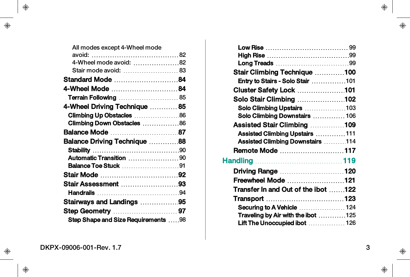 All modes except 4-Wheel modeavoid: 824-Wheel mode avoid: 82Stair mode avoid: 83Standard Mode 844-Wheel Mode 84Terrain Following 854-Wheel Driving Technique 85Climbing Up Obstacles 86Climbing Down Obstacles 86Balance Mode 87Balance Driving Technique 88Stability 90Automatic Transition 90Balance Toe Stuck 91Stair Mode 92Stair Assessment 93Handrails 94Stairways and Landings 95Step Geometry 97Step Shape and Size Requirements 98Low Rise 99High Rise 99Long Treads 99Stair Climbing Technique 100Entry to Stairs - Solo Stair 101Cluster Safety Lock 101Solo Stair Climbing 102Solo Climbing Upstairs 103Solo Climbing Downstairs 106Assisted Stair Climbing 109Assisted Climbing Upstairs 111Assisted Climbing Downstairs 114Remote Mode 117Handling 119Driving Range 120Freewheel Mode 121Transfer In and Out of the ibot 122Transport 123Securing to A Vehicle 124Traveling by Air with the ibot 125Lift The Unoccupied ibot 126DKPX-09006-001-Rev. 1.7 3