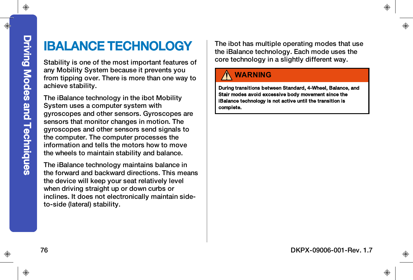 IBALANCE TECHNOLOGYStability is one of the most important features ofany Mobility System because it prevents youfrom tipping over. There is more than one way toachieve stability.The iBalance technology in the ibot MobilitySystem uses a computer system withgyroscopes and other sensors. Gyroscopes aresensors that monitor changes in motion. Thegyroscopes and other sensors send signals tothe computer. The computer processes theinformation and tells the motors how to movethe wheels to maintain stability and balance.The iBalance technology maintains balance inthe forward and backward directions. This meansthe device will keep your seat relatively levelwhen driving straight up or down curbs orinclines. It does not electronically maintain side-to-side (lateral) stability.The ibot has multiple operating modes that usethe iBalance technology. Each mode uses thecore technology in a slightly different way.WARNINGDuring transitions between Standard, 4-Wheel, Balance, andStair modes avoid excessive body movement since theiBalance technology is not active until the transition iscomplete.Driving Modes and Techniques76 DKPX-09006-001-Rev. 1.7