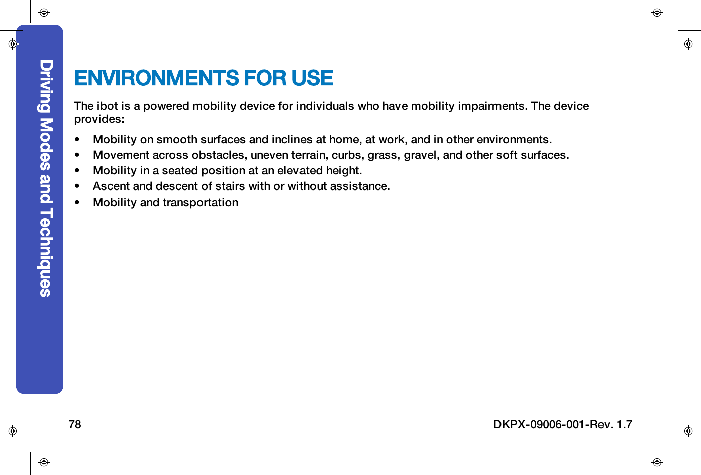 ENVIRONMENTS FOR USEThe ibot is a powered mobility device for individuals who have mobility impairments.The deviceprovides:&bull; Mobility on smooth surfaces and inclines at home, at work, and in other environments.&bull; Movement across obstacles, uneven terrain, curbs, grass, gravel, and other soft surfaces.&bull; Mobility in a seated position at an elevated height.&bull; Ascent and descent of stairs with or without assistance.&bull; Mobility and transportationDriving Modes and Techniques78 DKPX-09006-001-Rev. 1.7