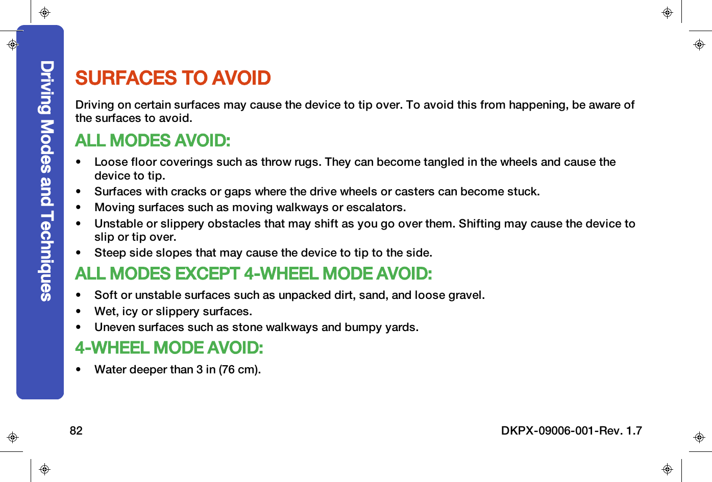 SURFACES TO AVOIDDriving on certain surfaces may cause the device to tip over. To avoid this from happening, be aware ofthe surfaces to avoid.ALL MODES AVOID:&bull; Loose floor coverings such as throw rugs. They can become tangled in the wheels and cause thedevice to tip.&bull; Surfaces with cracks or gaps where the drive wheels or casters can become stuck.&bull; Moving surfaces such as moving walkways or escalators.&bull; Unstable or slippery obstacles that may shift as you go over them. Shifting may cause the device toslip or tip over.&bull; Steep side slopes that may cause the device to tip to the side.ALL MODES EXCEPT 4-WHEEL MODE AVOID:&bull; Soft or unstable surfaces such as unpacked dirt, sand, and loose gravel.&bull; Wet, icy or slippery surfaces.&bull; Uneven surfaces such as stone walkways and bumpy yards.4-WHEEL MODE AVOID:&bull; Water deeper than 3 in (76 cm).Driving Modes and Techniques82 DKPX-09006-001-Rev. 1.7