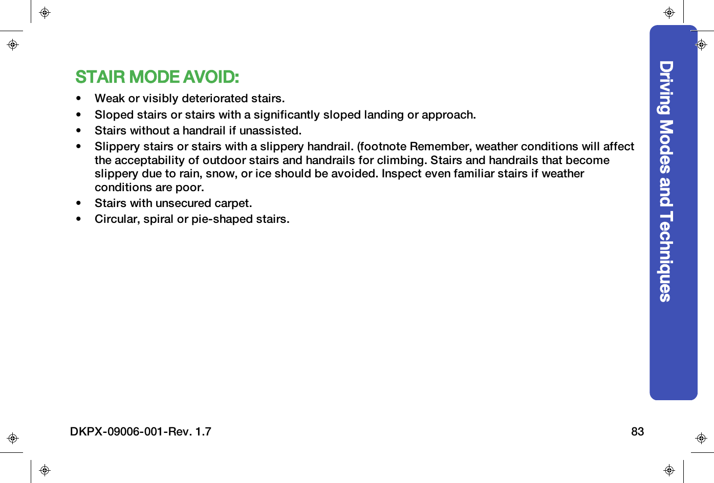 STAIR MODE AVOID:&bull; Weak or visibly deteriorated stairs.&bull; Sloped stairs or stairs with a significantly sloped landing or approach.&bull; Stairs without a handrail if unassisted.&bull; Slippery stairs or stairs with a slippery handrail. (footnote Remember, weather conditions will affectthe acceptability of outdoor stairs and handrails for climbing. Stairs and handrails that becomeslippery due to rain, snow, or ice should be avoided. Inspect even familiar stairs if weatherconditions are poor.&bull; Stairs with unsecured carpet.&bull; Circular, spiral or pie-shaped stairs.Driving Modes and TechniquesDKPX-09006-001-Rev. 1.7 83