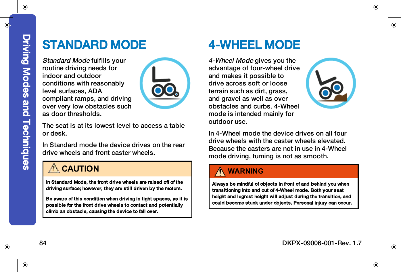 STANDARD MODEStandard Modefulfills yourroutine driving needs forindoor and outdoorconditions with reasonablylevel surfaces, ADAcompliant ramps, and drivingover very low obstacles suchas door thresholds.The seat is at its lowest level to access a tableor desk.In Standard mode the device drives on the reardrive wheels and front caster wheels.CAUTIONIn Standard Mode, the front drive wheels are raised off of thedriving surface; however, they are still driven by the motors.Be aware of this condition when driving in tight spaces, as it ispossible for the front drive wheels to contact and potentiallyclimb an obstacle, causing the device to fall over.4-WHEEL MODE4-Wheel Modegives you theadvantage of four-wheel driveand makes it possible todrive across soft or looseterrain such as dirt, grass,and gravel as well as overobstacles and curbs. 4-Wheelmode is intended mainly foroutdoor use.In 4-Wheel mode the device drives on all fourdrive wheels with the caster wheels elevated.Because the casters are not in use in 4-Wheelmode driving, turning is not as smooth.WARNINGAlways be mindful of objects in front of and behind you whentransitioning into and out of 4-Wheel mode. Both your seatheight and legrest height will adjust during the transition, andcould become stuck under objects. Personal injury can occur.Driving Modes and Techniques84 DKPX-09006-001-Rev. 1.7