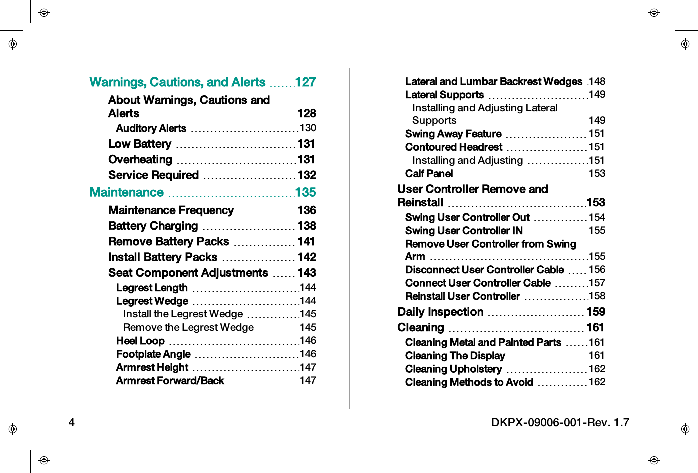 Warnings, Cautions, and Alerts 127About Warnings, Cautions andAlerts 128Auditory Alerts 130Low Battery 131Overheating 131Service Required 132Maintenance 135Maintenance Frequency 136Battery Charging 138Remove Battery Packs 141Install Battery Packs 142Seat Component Adjustments 143Legrest Length 144Legrest Wedge 144Install the Legrest Wedge 145Remove the Legrest Wedge 145Heel Loop 146Footplate Angle 146Armrest Height 147Armrest Forward/Back 147Lateral and Lumbar Backrest Wedges 148Lateral Supports 149Installing and Adjusting LateralSupports 149Swing Away Feature 151Contoured Headrest 151Installing and Adjusting 151Calf Panel 153User Controller Remove andReinstall 153Swing User Controller Out 154Swing User Controller IN 155Remove User Controller from SwingArm 155Disconnect User Controller Cable 156Connect User Controller Cable 157Reinstall User Controller 158Daily Inspection 159Cleaning 161Cleaning Metal and Painted Parts 161Cleaning The Display 161Cleaning Upholstery 162Cleaning Methods to Avoid 1624 DKPX-09006-001-Rev. 1.7