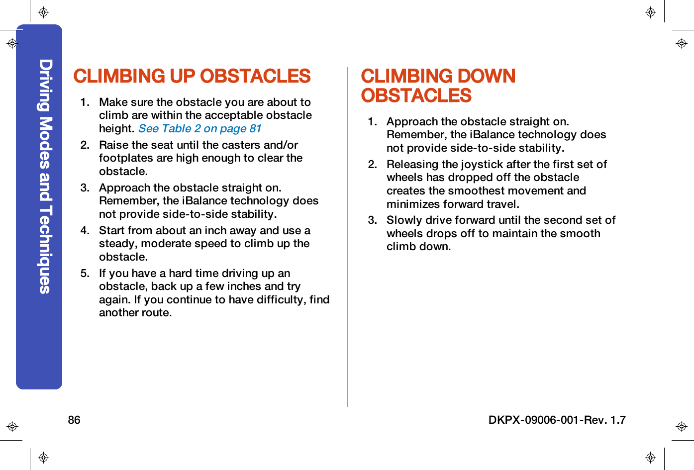 CLIMBING UP OBSTACLES1. Make sure the obstacle you are about toclimb are within the acceptable obstacleheight.See Table 2 on page812. Raise the seat until the casters and/orfootplates are high enough to clear theobstacle.3. Approach the obstacle straight on.Remember, the iBalance technology doesnot provide side-to-side stability.4. Start from about an inch away and use asteady, moderate speed to climb up theobstacle.5. If you have a hard time driving up anobstacle, back up a few inches and tryagain. If you continue to have difficulty, findanother route.CLIMBING DOWNOBSTACLES1. Approach the obstacle straight on.Remember, the iBalance technology doesnot provide side-to-side stability.2. Releasing the joystick after the first set ofwheels has dropped off the obstaclecreates the smoothest movement andminimizes forward travel.3. Slowly drive forward until the second set ofwheels drops off to maintain the smoothclimb down.Driving Modes and Techniques86 DKPX-09006-001-Rev. 1.7