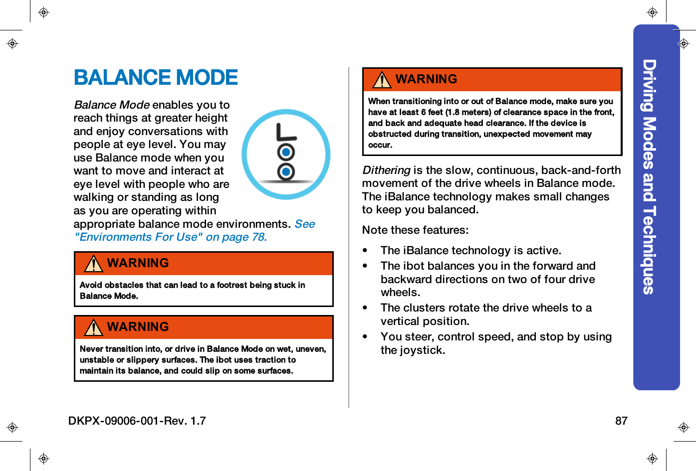 Driving Modes and TechniquesBALANCE MODEBalance Modeenables you toreach things at greater heightand enjoy conversations withpeople at eye level. You mayuse Balance mode when youwant to move and interact ateye level with people who arewalking or standing as longas you are operating withinappropriate balance mode environments.See"Environments For Use" on page78.WARNINGAvoid obstacles that can lead to a footrest being stuck inBalance Mode.WARNINGNever transition into, or drive in Balance Mode on wet, uneven,unstable or slippery surfaces. The ibot uses traction tomaintain its balance, and could slip on some surfaces.WARNINGWhen transitioning into or out of Balance mode, make sure youhave at least 6 feet (1.8 meters) of clearance space in the front,and back and adequate head clearance. If the device isobstructed during transition, unexpected movement mayoccur.Ditheringis the slow, continuous, back-and-forthmovement of the drive wheels in Balance mode.The iBalance technology makes small changesto keep you balanced.Note these features:&bull; The iBalance technology is active.&bull; The ibot balances you in the forward andbackward directions on two of four drivewheels.&bull; The clusters rotate the drive wheels to avertical position.&bull; You steer, control speed, and stop by usingthe joystick.DKPX-09006-001-Rev. 1.7 87