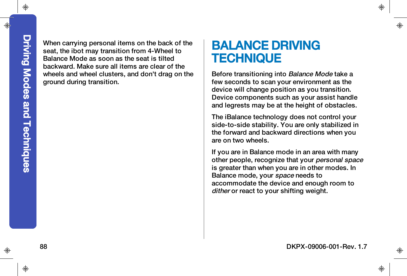 When carrying personal items on the back of theseat, the ibot may transition from 4-Wheel toBalance Mode as soon as the seat is tiltedbackward. Make sure all items are clear of thewheels and wheel clusters, and don't drag on theground during transition.BALANCE DRIVINGTECHNIQUEBefore transitioning intoBalance Modetake afew seconds to scan your environment as thedevice will change position as you transition.Device components such as your assist handleand legrests may be at the height of obstacles.The iBalance technology does not control yourside-to-side stability. You are only stabilized inthe forward and backward directions when youare on two wheels.If you are in Balance mode in an area with manyother people, recognize that yourpersonal spaceis greater than when you are in other modes. InBalance mode, yourspaceneeds toaccommodate the device and enough room toditheror react to your shifting weight.Driving Modes and Techniques88 DKPX-09006-001-Rev. 1.7