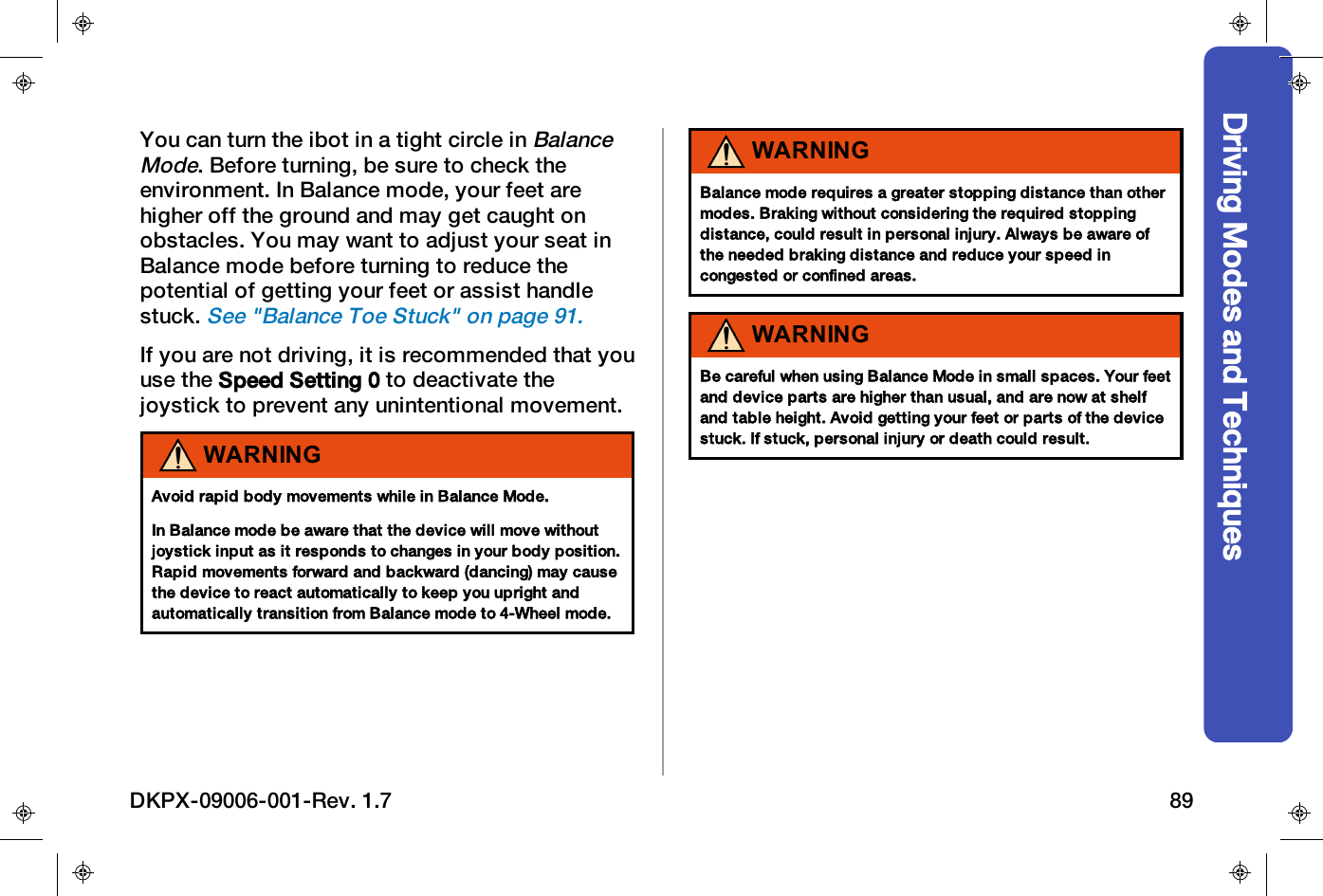 Driving Modes and TechniquesYou can turn the ibot in a tight circle inBalanceMode. Before turning, be sure to check theenvironment. In Balance mode, your feet arehigher off the ground and may get caught onobstacles. You may want to adjust your seat inBalance mode before turning to reduce thepotential of getting your feet or assist handlestuck.See "Balance Toe Stuck" on page91.If you are not driving, it is recommended that youuse the Speed Setting 0 to deactivate thejoystick to prevent any unintentional movement.WARNINGAvoid rapid body movements while in Balance Mode.In Balance mode be aware that the device will move withoutjoystick input as it responds to changes in your body position.Rapid movements forward and backward (dancing) may causethe device to react automatically to keep you upright andautomatically transition from Balance mode to 4-Wheel mode.WARNINGBalance mode requires a greater stopping distance than othermodes. Braking without considering the required stoppingdistance, could result in personal injury. Always be aware ofthe needed braking distance and reduce your speed incongested or confined areas.WARNINGBe careful when using Balance Mode in small spaces. Your feetand device parts are higher than usual, and are now at shelfand table height. Avoid getting your feet or parts of the devicestuck. If stuck, personal injury or death could result.DKPX-09006-001-Rev. 1.7 89