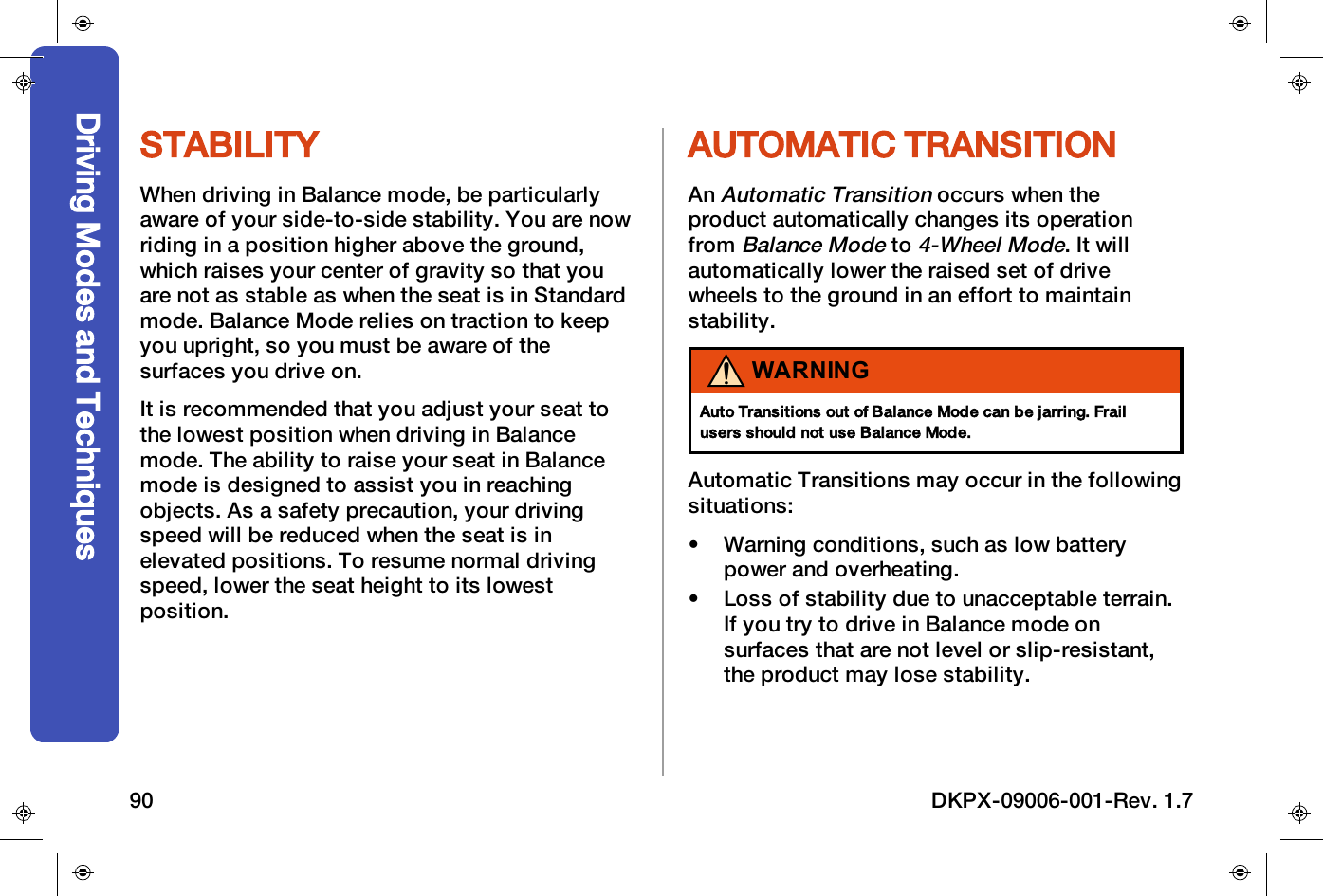 STABILITYWhen driving in Balance mode, be particularlyaware of your side-to-side stability. You are nowriding in a position higher above the ground,which raises your center of gravity so that youare not as stable as when the seat is in Standardmode. Balance Mode relies on traction to keepyou upright, so you must be aware of thesurfaces you drive on.It is recommended that you adjust your seat tothe lowest position when driving in Balancemode. The ability to raise your seat in Balancemode is designed to assist you in reachingobjects. As a safety precaution, your drivingspeed will be reduced when the seat is inelevated positions. To resume normal drivingspeed, lower the seat height to its lowestposition.AUTOMATIC TRANSITIONAnAutomatic Transitionoccurs when theproduct automatically changes its operationfromBalance Modeto4-Wheel Mode. It willautomatically lower the raised set of drivewheels to the ground in an effort to maintainstability.WARNINGAuto Transitions out of Balance Mode can be jarring. Frailusers should not use Balance Mode.Automatic Transitions may occur in the followingsituations:&bull; Warning conditions, such as low batterypower and overheating.&bull; Loss of stability due to unacceptable terrain.If you try to drive in Balance mode onsurfaces that are not level or slip-resistant,the product may lose stability.Driving Modes and Techniques90 DKPX-09006-001-Rev. 1.7