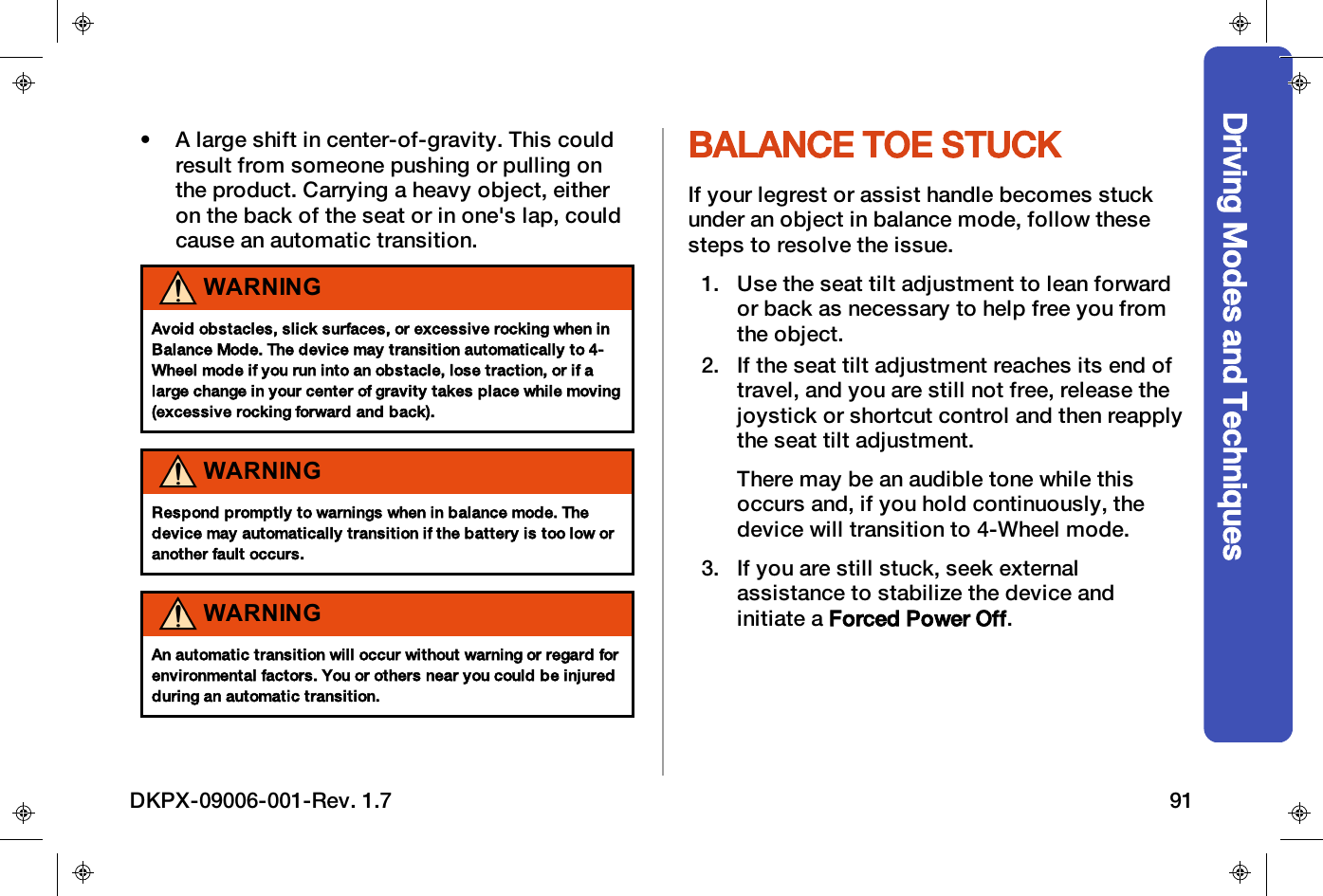 Driving Modes and Techniques&bull; A large shift in center-of-gravity. This couldresult from someone pushing or pulling onthe product. Carrying a heavy object, eitheron the back of the seat or in one's lap, couldcause an automatic transition.WARNINGAvoid obstacles, slick surfaces, or excessive rocking when inBalance Mode. The device may transition automatically to 4-Wheel mode if you run into an obstacle, lose traction, or if alarge change in your center of gravity takes place while moving(excessive rocking forward and back).WARNINGRespond promptly to warnings when in balance mode. Thedevice may automatically transition if the battery is too low oranother fault occurs.WARNINGAn automatic transition will occur without warning or regard forenvironmental factors. You or others near you could be injuredduring an automatic transition.BALANCE TOE STUCKIf your legrest or assist handle becomes stuckunder an object in balance mode, follow thesesteps to resolve the issue.1. Use the seat tilt adjustment to lean forwardor back as necessary to help free you fromthe object.2. If the seat tilt adjustment reaches its end oftravel, and you are still not free, release thejoystick or shortcut control and then reapplythe seat tilt adjustment.There may be an audible tone while thisoccurs and, if you hold continuously, thedevice will transition to 4-Wheel mode.3. If you are still stuck, seek externalassistance to stabilize the device andinitiate a Forced Power Off.DKPX-09006-001-Rev. 1.7 91