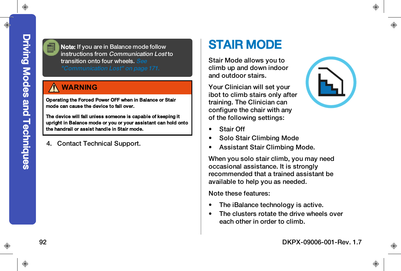 Note: If you are in Balance mode followinstructions fromCommunication Losttotransition onto four wheels.See"Communication Lost" on page171.WARNINGOperating the Forced Power OFF when in Balance or Stairmode can cause the device to fall over.The device will fall unless someone is capable of keeping itupright in Balance mode or you or your assistant can hold ontothe handrail or assist handle in Stair mode.4. Contact Technical Support.STAIR MODEStair Mode allows you toclimb up and down indoorand outdoor stairs.Your Clinician will set youribot to climb stairs only aftertraining. The Clinician canconfigure the chair with anyof the following settings:&bull; Stair Off&bull; Solo Stair Climbing Mode&bull; Assistant Stair Climbing Mode.When you solo stair climb, you may needoccasional assistance. It is stronglyrecommended that a trained assistant beavailable to help you as needed.Note these features:&bull; The iBalance technology is active.&bull; The clusters rotate the drive wheels overeach other in order to climb.Driving Modes and Techniques92 DKPX-09006-001-Rev. 1.7