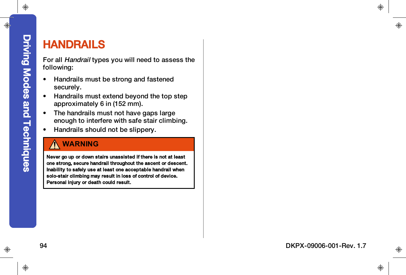 HANDRAILSFor allHandrailtypes you will need to assess thefollowing:&bull; Handrails must be strong and fastenedsecurely.&bull; Handrails must extend beyond the top stepapproximately 6 in (152 mm).&bull; The handrails must not have gaps largeenough to interfere with safe stair climbing.&bull; Handrails should not be slippery.WARNINGNever go up or down stairs unassisted if there is not at leastone strong, secure handrail throughout the ascent or descent.Inability to safely use at least one acceptable handrail whensolo-stair climbing may result in loss of control of device.Personal injury or death could result.Driving Modes and Techniques94 DKPX-09006-001-Rev. 1.7