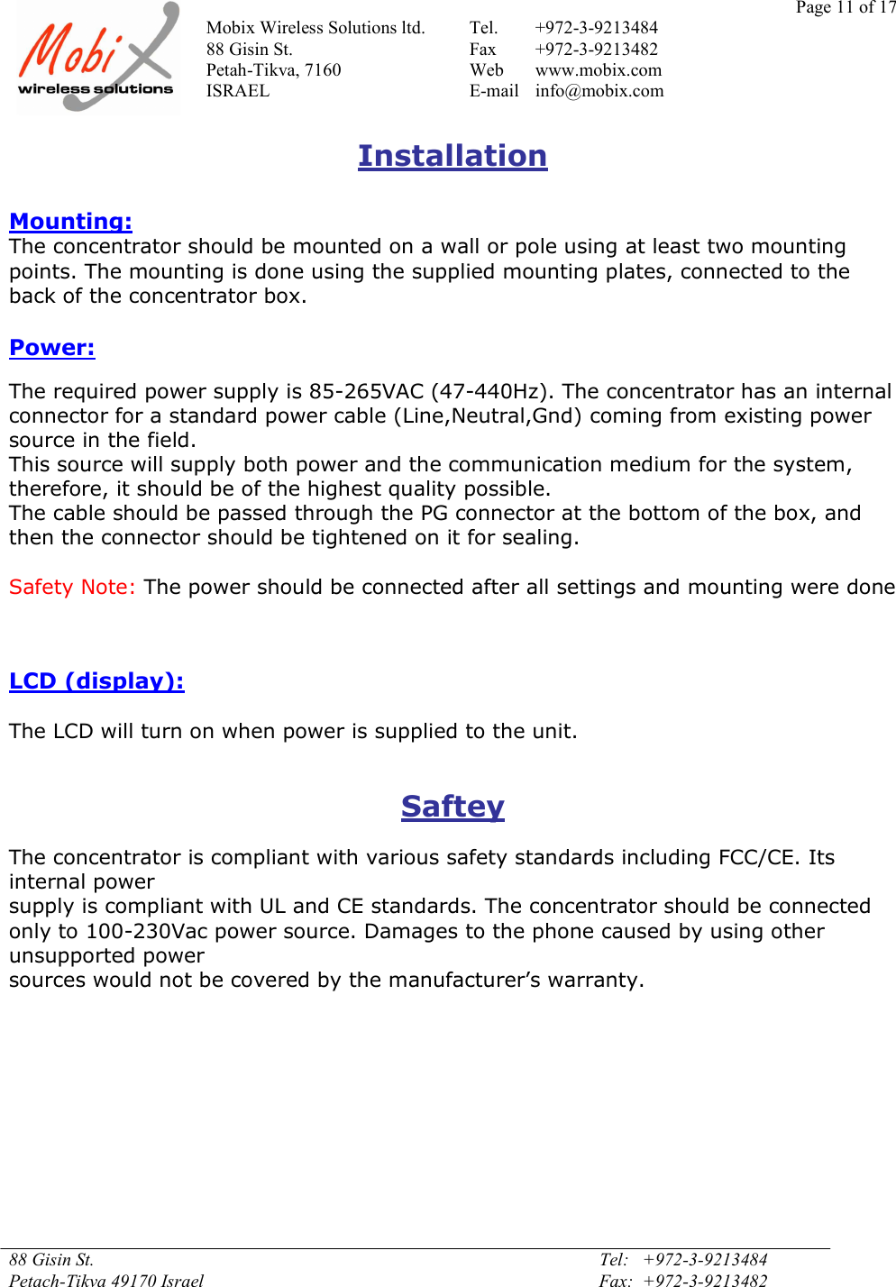 Page 11 of 17Mobix Wireless Solutions ltd. Tel. +972-3-921348488 Gisin St. Fax +972-3-9213482Petah-Tikva, 7160 Web www.mobix.comISRAEL E-mail info@mobix.com88 Gisin St. Tel:   +972-3-9213484Petach-Tikva 49170 Israel Fax:  +972-3-9213482InstallationMounting:The concentrator should be mounted on a wall or pole using at least two mountingpoints. The mounting is done using the supplied mounting plates, connected to theback of the concentrator box.Power:The required power supply is 85-265VAC (47-440Hz). The concentrator has an internalconnector for a standard power cable (Line,Neutral,Gnd) coming from existing powersource in the field.This source will supply both power and the communication medium for the system,therefore, it should be of the highest quality possible.The cable should be passed through the PG connector at the bottom of the box, andthen the connector should be tightened on it for sealing.Safety Note: The power should be connected after all settings and mounting were doneLCD (display):The LCD will turn on when power is supplied to the unit.SafteyThe concentrator is compliant with various safety standards including FCC/CE. Itsinternal powersupply is compliant with UL and CE standards. The concentrator should be connectedonly to 100-230Vac power source. Damages to the phone caused by using otherunsupported powersources would not be covered by the manufacturer’s warranty.