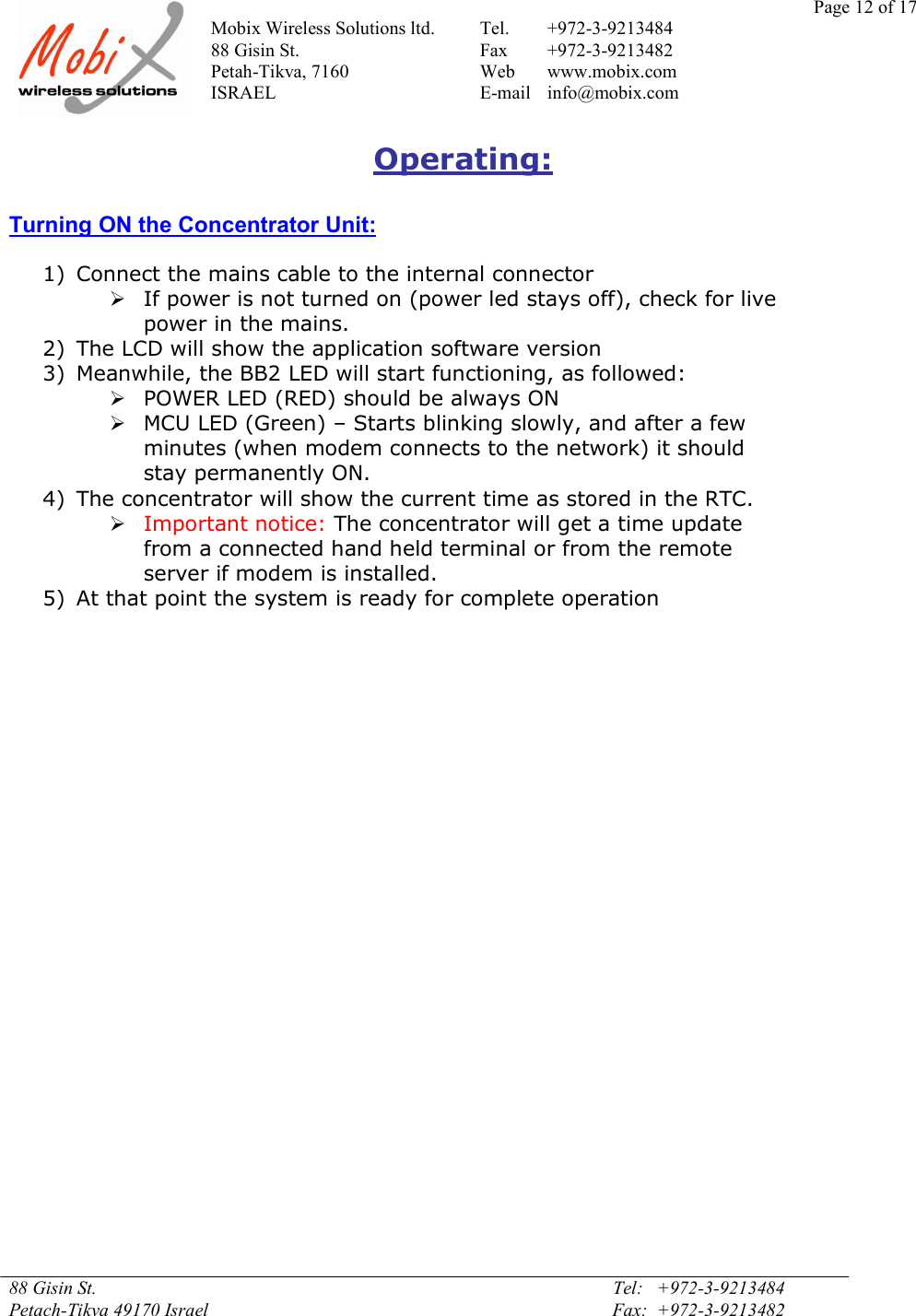 Page 12 of 17Mobix Wireless Solutions ltd. Tel. +972-3-921348488 Gisin St. Fax +972-3-9213482Petah-Tikva, 7160 Web www.mobix.comISRAEL E-mail info@mobix.com88 Gisin St. Tel:   +972-3-9213484Petach-Tikva 49170 Israel Fax:  +972-3-9213482Operating:Turning ON the Concentrator Unit:1) Connect the mains cable to the internal connectorIf power is not turned on (power led stays off), check for livepower in the mains.2) The LCD will show the application software version3) Meanwhile, the BB2 LED will start functioning, as followed:POWER LED (RED) should be always ONMCU LED (Green) – Starts blinking slowly, and after a fewminutes (when modem connects to the network) it shouldstay permanently ON.4) The concentrator will show the current time as stored in the RTC.Important notice: The concentrator will get a time updatefrom a connected hand held terminal or from the remoteserver if modem is installed.5) At that point the system is ready for complete operation