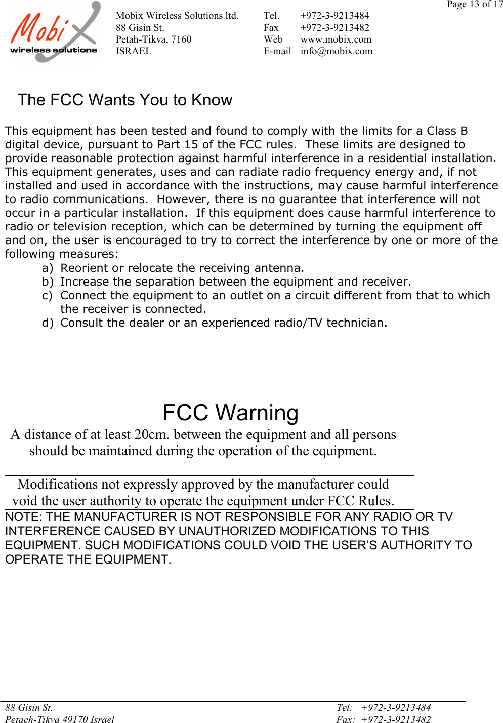 Page 13 of 17Mobix Wireless Solutions ltd. Tel. +972-3-921348488 Gisin St. Fax +972-3-9213482Petah-Tikva, 7160 Web www.mobix.comISRAEL E-mail info@mobix.com88 Gisin St. Tel:   +972-3-9213484Petach-Tikva 49170 Israel Fax:  +972-3-9213482The FCC Wants You to KnowThis equipment has been tested and found to comply with the limits for a Class Bdigital device, pursuant to Part 15 of the FCC rules.  These limits are designed toprovide reasonable protection against harmful interference in a residential installation.This equipment generates, uses and can radiate radio frequency energy and, if notinstalled and used in accordance with the instructions, may cause harmful interferenceto radio communications.  However, there is no guarantee that interference will notoccur in a particular installation.  If this equipment does cause harmful interference toradio or television reception, which can be determined by turning the equipment offand on, the user is encouraged to try to correct the interference by one or more of thefollowing measures:a) Reorient or relocate the receiving antenna.b) Increase the separation between the equipment and receiver.c) Connect the equipment to an outlet on a circuit different from that to whichthe receiver is connected.d) Consult the dealer or an experienced radio/TV technician.FCC WarningA distance of at least 20cm. between the equipment and all personsshould be maintained during the operation of the equipment.Modifications not expressly approved by the manufacturer couldvoid the user authority to operate the equipment under FCC Rules.NOTE: THE MANUFACTURER IS NOT RESPONSIBLE FOR ANY RADIO OR TVINTERFERENCE CAUSED BY UNAUTHORIZED MODIFICATIONS TO THISEQUIPMENT. SUCH MODIFICATIONS COULD VOID THE USER’S AUTHORITY TOOPERATE THE EQUIPMENT.