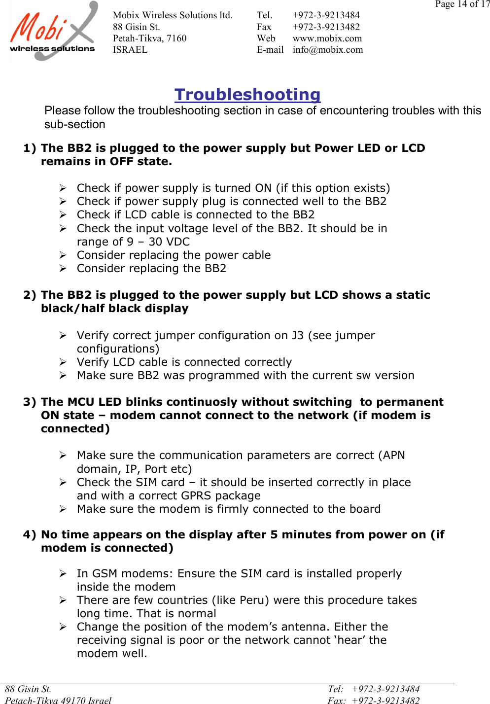 Page 14 of 17Mobix Wireless Solutions ltd. Tel. +972-3-921348488 Gisin St. Fax +972-3-9213482Petah-Tikva, 7160 Web www.mobix.comISRAEL E-mail info@mobix.com88 Gisin St. Tel:   +972-3-9213484Petach-Tikva 49170 Israel Fax:  +972-3-9213482TroubleshootingPlease follow the troubleshooting section in case of encountering troubles with thissub-section1) The BB2 is plugged to the power supply but Power LED or LCDremains in OFF state.Check if power supply is turned ON (if this option exists)Check if power supply plug is connected well to the BB2Check if LCD cable is connected to the BB2Check the input voltage level of the BB2. It should be inrange of 9 – 30 VDCConsider replacing the power cableConsider replacing the BB22) The BB2 is plugged to the power supply but LCD shows a staticblack/half black displayVerify correct jumper configuration on J3 (see jumperconfigurations)Verify LCD cable is connected correctlyMake sure BB2 was programmed with the current sw version3) The MCU LED blinks continuosly without switching  to permanentON state – modem cannot connect to the network (if modem isconnected)Make sure the communication parameters are correct (APNdomain, IP, Port etc)Check the SIM card – it should be inserted correctly in placeand with a correct GPRS packageMake sure the modem is firmly connected to the board4) No time appears on the display after 5 minutes from power on (ifmodem is connected)In GSM modems: Ensure the SIM card is installed properlyinside the modemThere are few countries (like Peru) were this procedure takeslong time. That is normalChange the position of the modem’s antenna. Either thereceiving signal is poor or the network cannot ‘hear’ themodem well.
