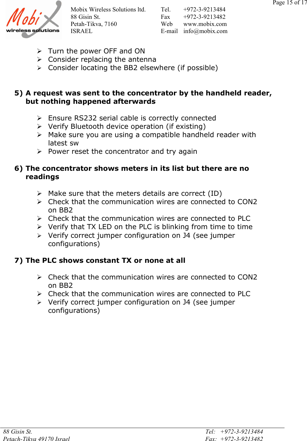 Page 15 of 17Mobix Wireless Solutions ltd. Tel. +972-3-921348488 Gisin St. Fax +972-3-9213482Petah-Tikva, 7160 Web www.mobix.comISRAEL E-mail info@mobix.com88 Gisin St. Tel:   +972-3-9213484Petach-Tikva 49170 Israel Fax:  +972-3-9213482Turn the power OFF and ONConsider replacing the antennaConsider locating the BB2 elsewhere (if possible)5) A request was sent to the concentrator by the handheld reader,but nothing happened afterwardsEnsure RS232 serial cable is correctly connectedVerify Bluetooth device operation (if existing)Make sure you are using a compatible handheld reader withlatest swPower reset the concentrator and try again6) The concentrator shows meters in its list but there are noreadingsMake sure that the meters details are correct (ID)Check that the communication wires are connected to CON2on BB2Check that the communication wires are connected to PLCVerify that TX LED on the PLC is blinking from time to timeVerify correct jumper configuration on J4 (see jumperconfigurations)7) The PLC shows constant TX or none at allCheck that the communication wires are connected to CON2on BB2Check that the communication wires are connected to PLCVerify correct jumper configuration on J4 (see jumperconfigurations)