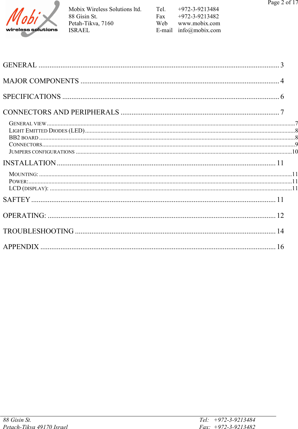 Page 2 of 17Mobix Wireless Solutions ltd. Tel. +972-3-921348488 Gisin St. Fax +972-3-9213482Petah-Tikva, 7160 Web www.mobix.comISRAEL E-mail info@mobix.com88 Gisin St. Tel:   +972-3-9213484Petach-Tikva 49170 Israel Fax:  +972-3-9213482GENERAL .................................................................................................................................... 3MAJOR COMPONENTS ............................................................................................................. 4SPECIFICATIONS ....................................................................................................................... 6CONNECTORS AND PERIPHERALS ....................................................................................... 7GENERAL VIEW..................................................................................................................................................................7LIGHT EMITTED DIODES (LED).........................................................................................................................................8BB2 BOARD .......................................................................................................................................................................8CONNECTORS.....................................................................................................................................................................9JUMPERS CONFIGURATIONS .............................................................................................................................................10INSTALLATION ........................................................................................................................ 11MOUNTING: .....................................................................................................................................................................11POWER:............................................................................................................................................................................11LCD (DISPLAY): ..............................................................................................................................................................11SAFTEY ...................................................................................................................................... 11OPERATING: ............................................................................................................................. 12TROUBLESHOOTING .............................................................................................................. 14APPENDIX ................................................................................................................................. 16