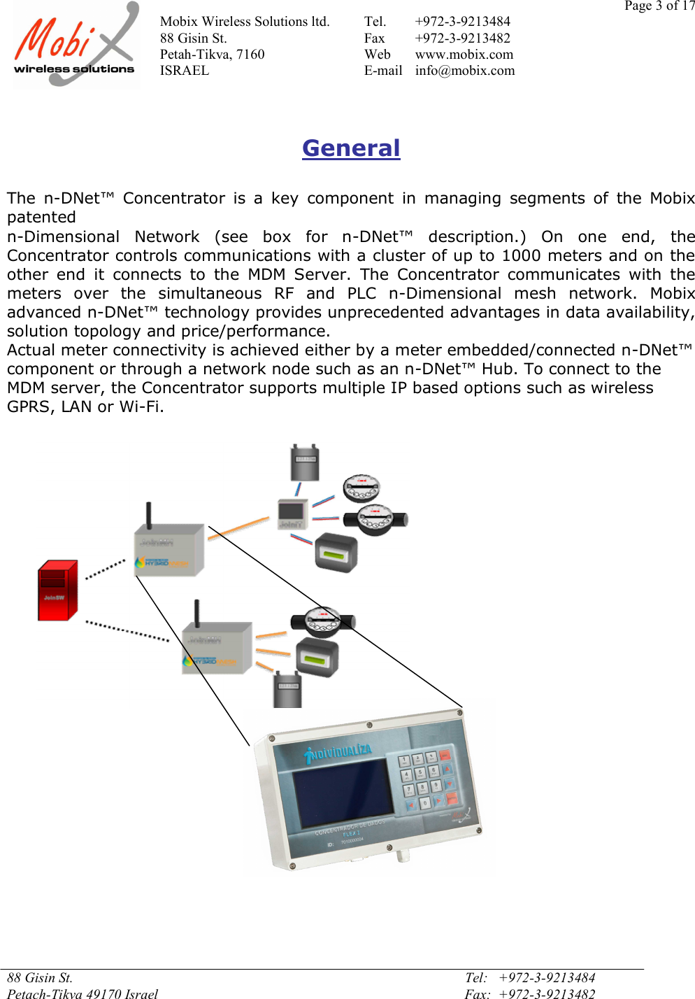 Page 3 of 17Mobix Wireless Solutions ltd. Tel. +972-3-921348488 Gisin St. Fax +972-3-9213482Petah-Tikva, 7160 Web www.mobix.comISRAEL E-mail info@mobix.com88 Gisin St. Tel:   +972-3-9213484Petach-Tikva 49170 Israel Fax:  +972-3-9213482GeneralThe  n-DNet™  Concentrator  is  a  key  component  in  managing  segments  of  the  Mobixpatentedn-Dimensional  Network  (see  box  for  n-DNet™  description.)  On  one  end,  theConcentrator controls communications with a cluster of up to 1000 meters and on theother  end  it  connects  to  the  MDM  Server.  The  Concentrator  communicates  with  themeters  over  the  simultaneous  RF  and  PLC  n-Dimensional  mesh  network.  Mobixadvanced n-DNet™ technology provides unprecedented advantages in data availability,solution topology and price/performance.Actual meter connectivity is achieved either by a meter embedded/connected n-DNet™component or through a network node such as an n-DNet™ Hub. To connect to theMDM server, the Concentrator supports multiple IP based options such as wirelessGPRS, LAN or Wi-Fi.