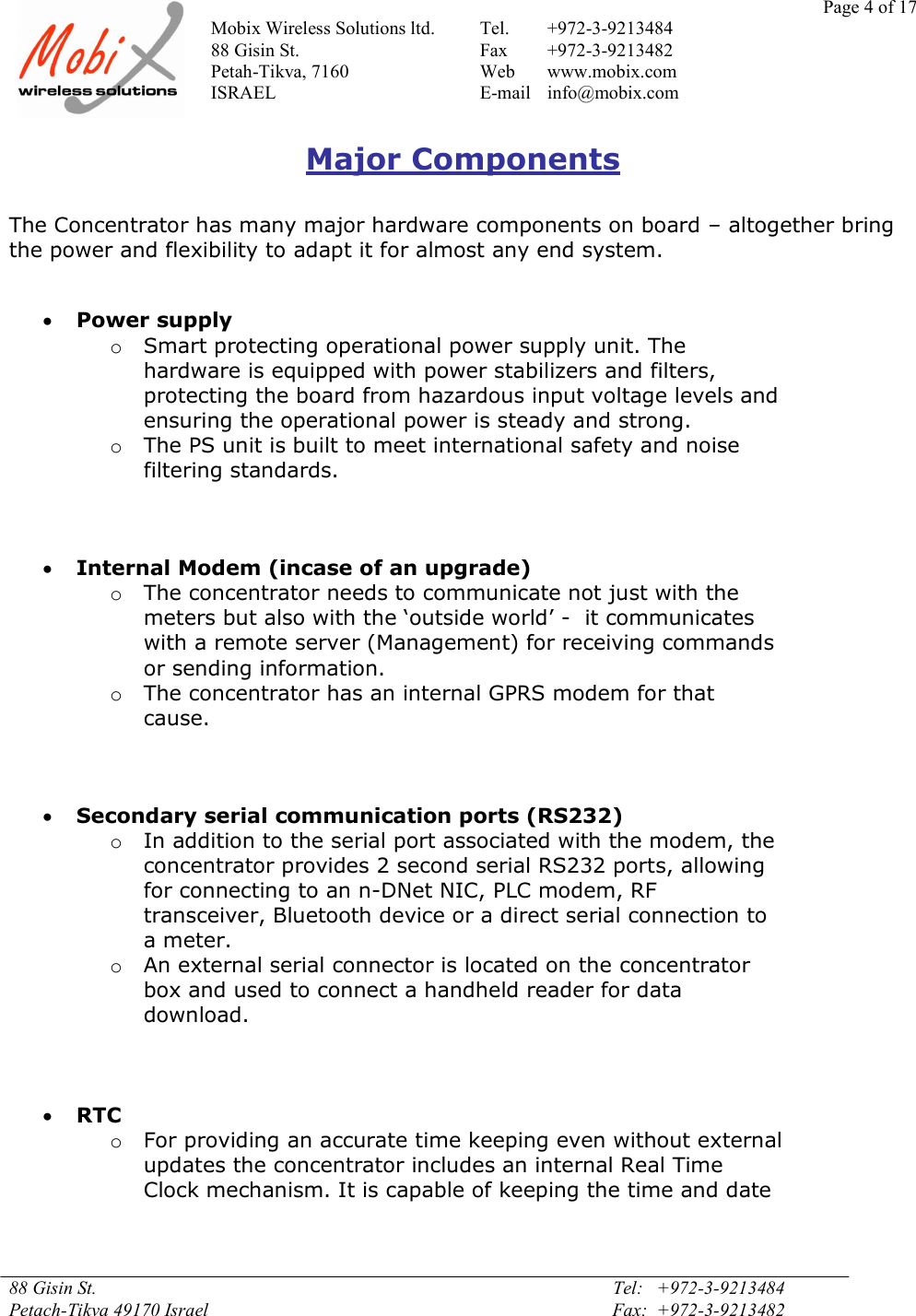 Page 4 of 17Mobix Wireless Solutions ltd. Tel. +972-3-921348488 Gisin St. Fax +972-3-9213482Petah-Tikva, 7160 Web www.mobix.comISRAEL E-mail info@mobix.com88 Gisin St. Tel:   +972-3-9213484Petach-Tikva 49170 Israel Fax:  +972-3-9213482Major ComponentsThe Concentrator has many major hardware components on board – altogether bringthe power and flexibility to adapt it for almost any end system.Power supplyoSmart protecting operational power supply unit. Thehardware is equipped with power stabilizers and filters,protecting the board from hazardous input voltage levels andensuring the operational power is steady and strong.oThe PS unit is built to meet international safety and noisefiltering standards.Internal Modem (incase of an upgrade)oThe concentrator needs to communicate not just with themeters but also with the ‘outside world’ -  it communicateswith a remote server (Management) for receiving commandsor sending information.oThe concentrator has an internal GPRS modem for thatcause.Secondary serial communication ports (RS232)oIn addition to the serial port associated with the modem, theconcentrator provides 2 second serial RS232 ports, allowingfor connecting to an n-DNet NIC, PLC modem, RFtransceiver, Bluetooth device or a direct serial connection toa meter.oAn external serial connector is located on the concentratorbox and used to connect a handheld reader for datadownload.RTCoFor providing an accurate time keeping even without externalupdates the concentrator includes an internal Real TimeClock mechanism. It is capable of keeping the time and date